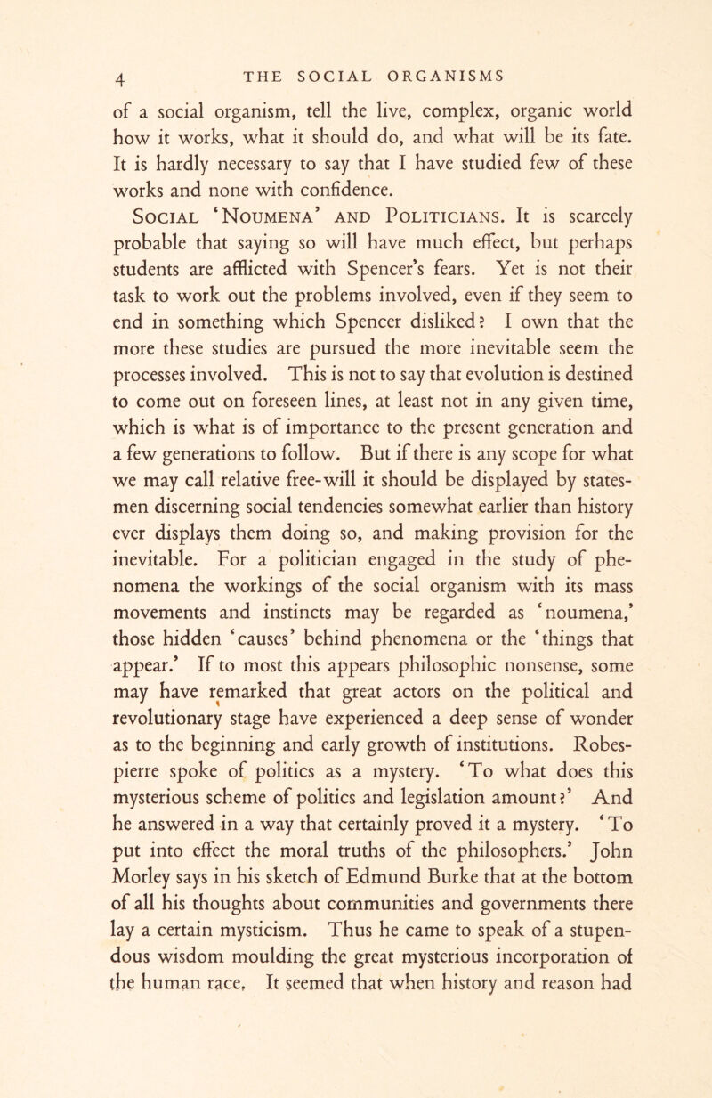 of a social organism, tell the live, complex, organic world how it works, what it should do, and what will be its fate. It is hardly necessary to say that I have studied few of these works and none with confidence. Social ‘Noumena’ and Politicians. It is scarcely probable that saying so will have much effect, but perhaps students are afflicted with Spencer’s fears. Yet is not their task to work out the problems involved, even if they seem to end in something which Spencer disliked? I own that the more these studies are pursued the more inevitable seem the processes involved. This is not to say that evolution is destined to come out on foreseen lines, at least not in any given time, which is what is of importance to the present generation and a few generations to follow. But if there is any scope for what we may call relative free-will it should be displayed by states- men discerning social tendencies somewhat earlier than history ever displays them doing so, and making provision for the inevitable. For a politician engaged in the study of phe- nomena the workings of the social organism with its mass movements and instincts may be regarded as noumena,’ those hidden causes’ behind phenomena or the things that appear.’ If to most this appears philosophic nonsense, some may have remarked that great actors on the political and revolutionary stage have experienced a deep sense of wonder as to the beginning and early growth of institutions. Robes- pierre spoke of politics as a mystery. ‘To what does this mysterious scheme of politics and legislation amount?’ And he answered in a way that certainly proved it a mystery.  To put into effect the moral truths of the philosophers.’ John Morley says in his sketch of Edmund Burke that at the bottom of all his thoughts about communities and governments there lay a certain mysticism. Thus he came to speak of a stupen- dous wisdom moulding the great mysterious incorporation of the human race. It seemed that when history and reason had