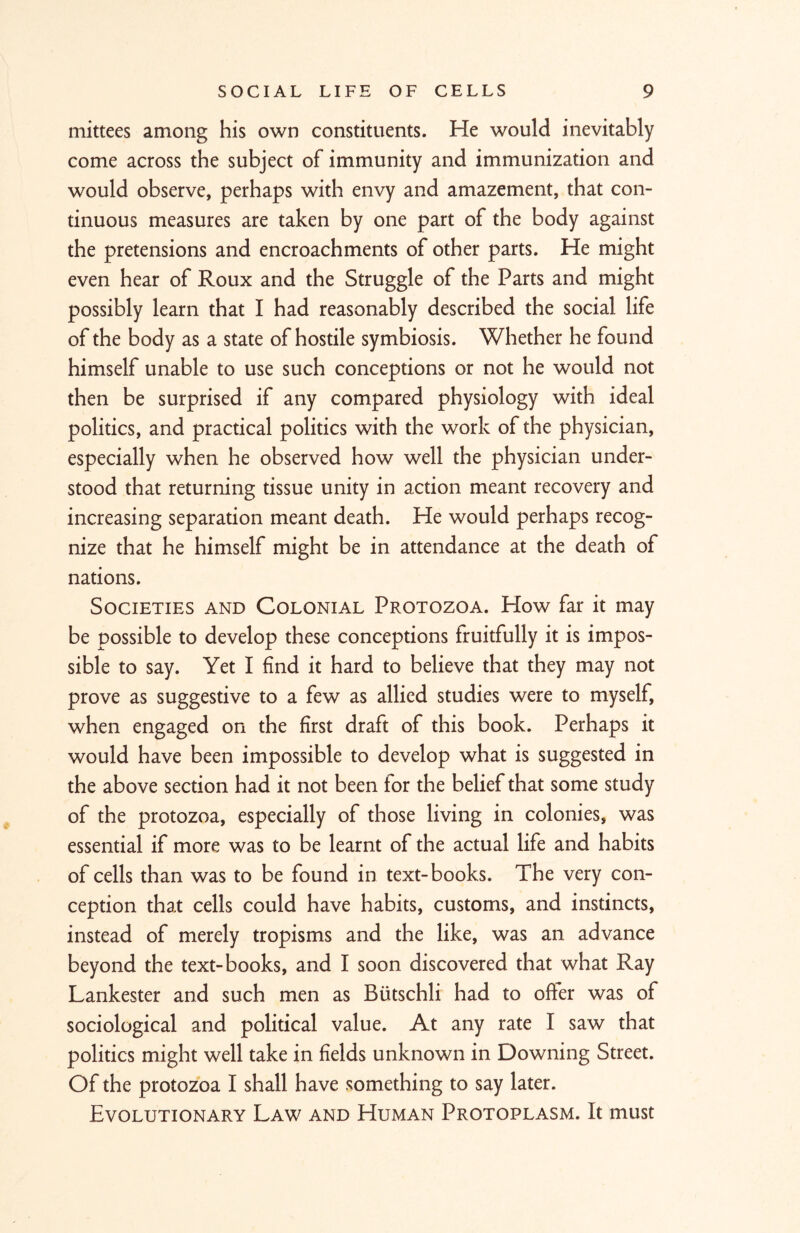 mittees among his own constituents. He would inevitably come across the subject of immunity and immunization and would observe, perhaps with envy and amazement, that con- tinuous measures are taken by one part of the body against the pretensions and encroachments of other parts. He might even hear of Roux and the Struggle of the Parts and might possibly learn that I had reasonably described the social life of the body as a state of hostile symbiosis. Whether he found himself unable to use such conceptions or not he would not then be surprised if any compared physiology with ideal politics, and practical politics with the work of the physician, especially when he observed how well the physician under- stood that returning tissue unity in action meant recovery and increasing separation meant death. He would perhaps recog- nize that he himself might be in attendance at the death of nations. Societies and Colonial Protozoa. How far it may be possible to develop these conceptions fruitfully it is impos- sible to say. Yet I find it hard to believe that they may not prove as suggestive to a few as allied studies were to myself, when engaged on the first draft of this book. Perhaps it would have been impossible to develop what is suggested in the above section had it not been tor the belief that some study of the protozoa, especially of those living in colonies, was essential if more was to be learnt of the actual life and habits of cells than was to be found in text-books. The very con- ception that cells could have habits, customs, and instincts, instead of merely tropisms and the like, was an advance beyond the text-books, and I soon discovered that what Ray Lankester and such men as Biitschli had to offer was of sociological and political value. At any rate I saw that politics might well take in fields unknown in Downing Street. Of the protozoa I shall have something to say later. Evolutionary Law and Human Protoplasm. It must