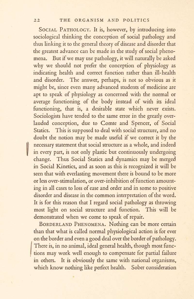 Social Pathology. It is, however, by introducing into sociological thinking the conception of social pathology and thus linking it to the general theory of disease and disorder that the greatest advance can be made in the study of social pheno- mena. But if we may use pathology, it will naturally be asked why we should not prefer the conception of physiology as indicating health and correct function rather than ill-health and disorder. The answer, perhaps, is not so obvious as it might be, since even many advanced students of medicine are apt to speak of physiology as concerned with the normal or average functioning of the body instead of with its ideal functioning, that is, a desirable state which never exists. Sociologists have tended to the same error in the greatly over- lauded conception, due to Comte and Spencer, of Social Statics. This is supposed to deal with social structure, and no doubt the notion may be made useful if we correct it by the (necessary statement that social structure as a whole, and indeed in every part, is not only plastic but continuously undergoing change. Thus Social Statics and dynamics may be merged in Social Kinetics, and as soon as this is recognized it will be seen that with everlasting movement there is bound to be more or less over-stimulation, or over-inhibition of function amount- ing in all cases to loss of ease and order and in some to positive disorder and disease in the common interpretation of the word. It is for this reason that I regard social pathology as throwing most light on social structure and function. This will be demonstrated when we come to speak of repair. Borderland Phenomena. Nothing can be more certain than that what is called normal physiological action is for ever on the border and even a good deal over the border of pathology. (There is, in no animal, ideal general health, though most func- tions may work well enough to compensate for partial failure in others. It is obviously the same with national organisms, which know nothing like perfect health. Sober consideration