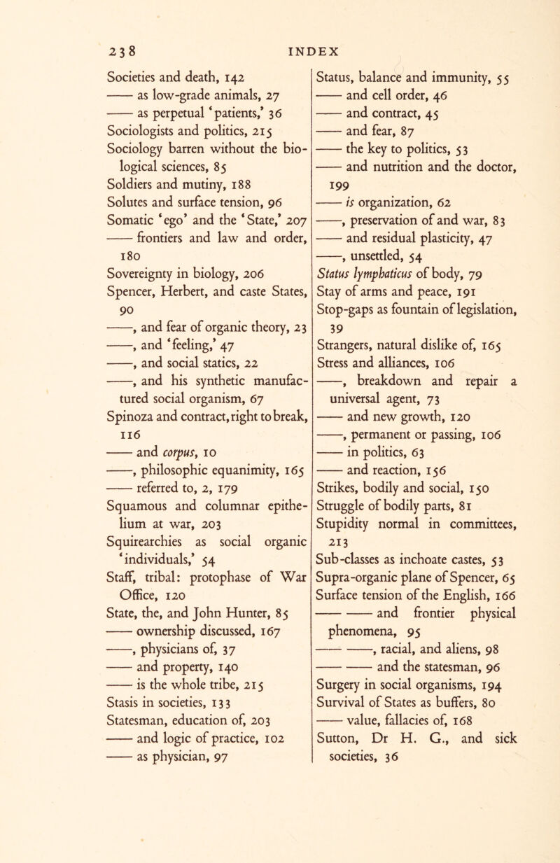 Societies and death, 142 as low-grade animals, 27 as perpetual ‘patients,* 36 Sociologists and politics, 215 Sociology barren without the bio- logical sciences, 85 Soldiers and mutiny, 188 Solutes and surface tension, 96 Somatic ‘ego’ and the ‘State,’ 207 frontiers and law and order, 180 Sovereignty in biology, 206 Spencer, Herbert, and caste States, 90 , and fear of organic theory, 23 , and ‘feeling,* 47 , and social statics, 22 , and his synthetic manufac- tured social organism, 67 Spinoza and contract, right to break, 116 and corpus, 10 , philosophic equanimity, 165 referred to, 2, 179 Squamous and columnar epithe- lium at war, 203 Squirearchies as social organic ‘individuals,* 54 Staff, tribal: protophase of War Office, 120 State, the, and John Hunter, 85 ownership discussed, 167 , physicians of, 37 and property, 140 is the whole tribe, 215 Stasis in societies, 133 Statesman, education of, 203 and logic of practice, 102 as physician, 97 Status, balance and immunity, 55 and cell order, 46 and contract, 45 and fear, 87 the key to politics, 5 3 and nutrition and the doctor, 199 is organization, 62 , preservation of and war, 8 3 and residual plasticity, 47 , unsettled, 54 Status lymphaticus of body, 79 Stay of arms and peace, 191 Stop-gaps as fountain of legislation, 39 Strangers, natural dislike of, 165 Stress and alliances, 106 , breakdown and repair a universal agent, 73 —— and new growth, 120 , permanent or passing, 106 in politics, 63 and reaction, 156 Strikes, bodily and social, 150 Struggle of bodily parts, 81 Stupidity normal in committees, 213 Sub-classes as inchoate castes, 53 Supra-organic plane of Spencer, 65 Surface tension of the English, 166 and frontier physical phenomena, 95 , racial, and aliens, 98 and the statesman, 96 Surgery in social organisms, 194 Survival of States as buffers, 80 value, fallacies of, 168 Sutton, Dr H. G., and sick societies, 36