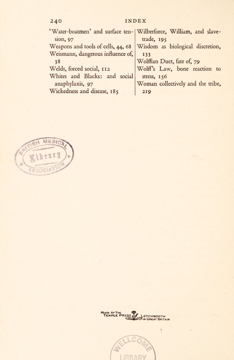 ‘Water-boatmen* and surface ten- sion, 97 Weapons and tools of cells, 44, 68 Weismann, dangerous influence of, 38 Welds, forced social, 112 Whites and Blacks: and social anaphylaxis, 97 Wickedness and disease, 185 Wilberforce, William, and slave- trade, 195 Wisdom as biological discretion, 133 Wolffian Duct, fate of, 79 Wolff’s Law, bone reaction to stress, 156 Woman collectively and the tribe, 219 Maok At The Temple Press .eTCHWORTH in Great Britain