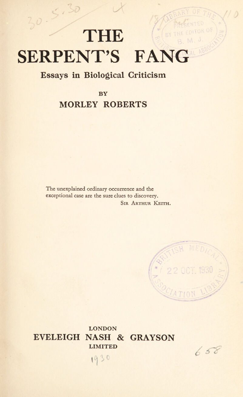 THE SERPENT’S FANG Essays in Biological Criticism BY MORLEY ROBERTS The unexplained ordinary occurrence and the exceptional case are the sure clues to discovery. Sir Arthur Keith. LONDON EYELEIGH NASH & GRAYSON LIMITED 6 &