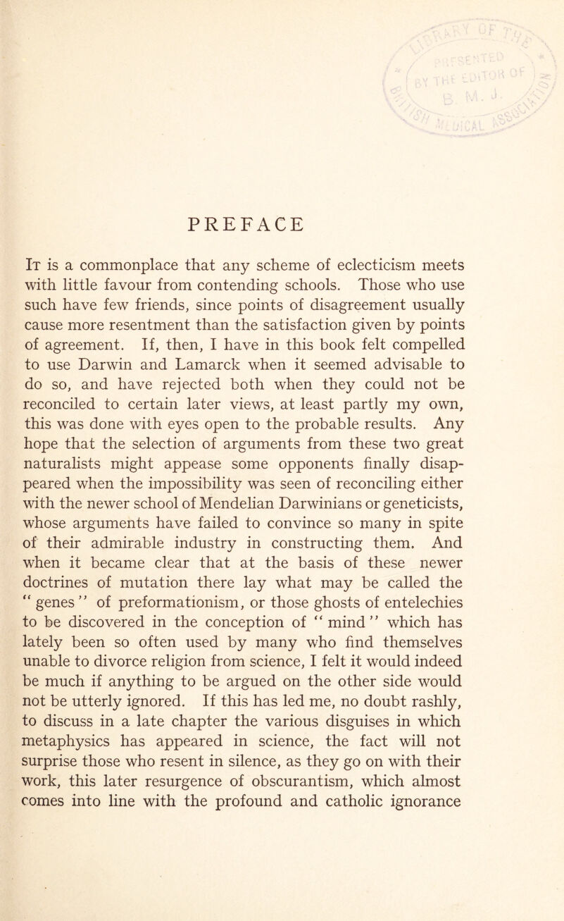 PREFACE It is a commonplace that any scheme of eclecticism meets with little favour from contending schools. Those who use such have few friends, since points of disagreement usually cause more resentment than the satisfaction given by points of agreement. If, then, I have in this book felt compelled to use Darwin and Lamarck when it seemed advisable to do so, and have rejected both when they could not be reconciled to certain later views, at least partly my own, this was done with eyes open to the probable results. Any hope that the selection of arguments from these two great naturalists might appease some opponents finally disap- peared when the impossibility was seen of reconciling either with the newer school of Mendelian Darwinians or geneticists, whose arguments have failed to convince so many in spite of their admirable industry in constructing them. And when it became clear that at the basis of these newer doctrines of mutation there lay what may be called the “ genes ” of preformationism, or those ghosts of entelechies to be discovered in the conception of ‘ ‘ mind ' * which has lately been so often used by many who find themselves unable to divorce religion from science, I felt it would indeed be much if anything to be argued on the other side would not be utterly ignored. If this has led me, no doubt rashly, to discuss in a late chapter the various disguises in which metaphysics has appeared in science, the fact will not surprise those who resent in silence, as they go on with their work, this later resurgence of obscurantism, which almost comes into line with the profound and catholic ignorance