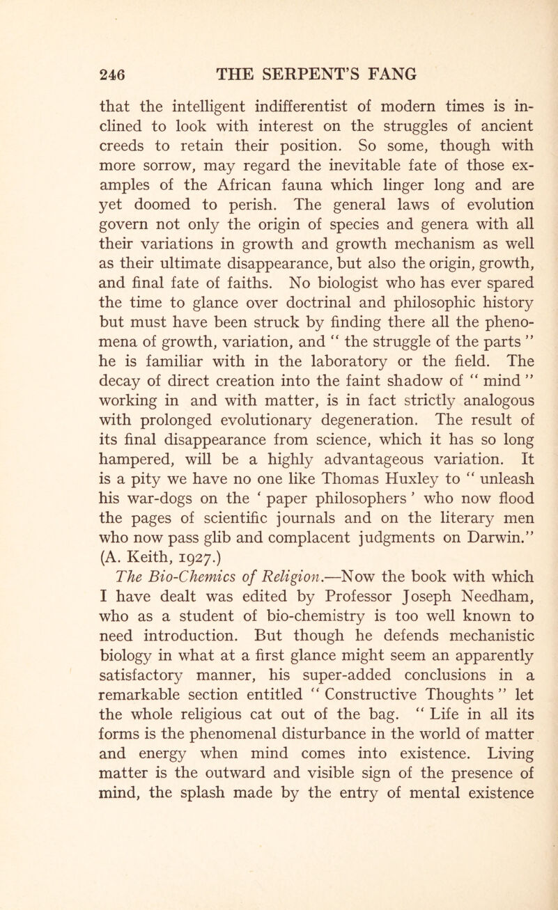 that the intelligent indifferentist of modern times is in- clined to look with interest on the struggles of ancient creeds to retain their position. So some, though with more sorrow, may regard the inevitable fate of those ex- amples of the African fauna which linger long and are yet doomed to perish. The general laws of evolution govern not only the origin of species and genera with all their variations in growth and growth mechanism as well as their ultimate disappearance, but also the origin, growth, and final fate of faiths. No biologist who has ever spared the time to glance over doctrinal and philosophic history but must have been struck by finding there all the pheno- mena of growth, variation, and “ the struggle of the parts ” he is familiar with in the laboratory or the field. The decay of direct creation into the faint shadow of “ mind ” working in and with matter, is in fact strictly analogous with prolonged evolutionary degeneration. The result of its final disappearance from science, which it has so long hampered, will be a highly advantageous variation. It is a pity we have no one like Thomas Huxley to “ unleash his war-dogs on the ‘ paper philosophers * who now flood the pages of scientific journals and on the literary men who now pass glib and complacent judgments on Darwin.” (A. Keith, 1927.) The Bio-Chernies of Religion.—Now the book with which I have dealt was edited by Professor Joseph Needham, who as a student of bio-chemistry is too well known to need introduction. But though he defends mechanistic biology in what at a first glance might seem an apparently satisfactory manner, his super-added conclusions in a remarkable section entitled '‘Constructive Thoughts” let the whole religious cat out of the bag. “ Life in all its forms is the phenomenal disturbance in the world of matter and energy when mind comes into existence. Living matter is the outward and visible sign of the presence of mind, the splash made by the entry of mental existence