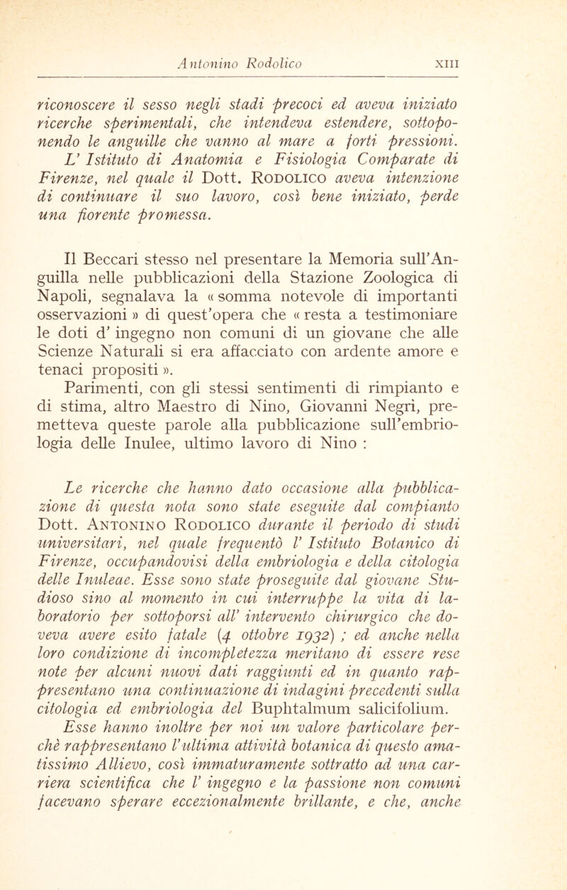 riconoscere il sesso negli stadi precoci ed aveva iniziato ricerche sperimentali, che intendeva estendere, sottopo- nendo le anguille che vanno al mare a forti pressioni. L' Istituto di Anatomia e Fisiologia Comparate di Firenze, nel quale il Dott. Rodolico aveva intenzione di continuare il suo lavoro, così bene iniziato, perde una fiorente promessa. Il Beccari stesso nel presentare la Memoria sulFAn- guilla nelle pubblicazioni della Stazione Zoologica di Napoli, segnalava la « somma notevole di importanti osservazioni » di quest’opera che « resta a testimoniare le doti d’ ingegno non comuni di un giovane che alle Scienze Naturali si era affacciato con ardente amore e tenaci propositi ». Parimenti, con gli stessi sentimenti di rimpianto e di stima, altro Maestro di Nino, Giovanni Negri, pre- metteva queste parole alla pubblicazione suirembrio- logia delle Inulee, ultimo lavoro di Nino : Le ricerche che hanno dado occasione alla pubblica- zione di questa nota sono state eseguite dal compianto Dott. Antonino Rodolico durante il periodo di studi ■universitari, nel quale frequentò V Istituto Botanico di Firenze, occupandovisi della embriologia e della citologia delle Inuleae. Esse sono state proseguite dal giovane Stu- dioso sino al momento in cui interruppe la vita di la- boratorio per sottoporsi allò intervento chirurgico che do- veva avere esito fatale (4 ottobre 1932) ; ed anche nella loro condizione di incompletezza meritano di essere rese note per alcuni nuovi dati raggiunti ed in quanto rap- presentano una continuazione di indagini precedenti sulla citologia ed embriologia del Buphtalmum salicifolium. Esse hanno inoltre per noi un valore particolare per- chè rappresentano V ultima attività botanica di questo ama- tissimo Allievo, così immaturamente sottratto ad una car- riera scientifica che V ingegno e la passione non comuni facevano sperare eccezionalmente brillante, e che, anche