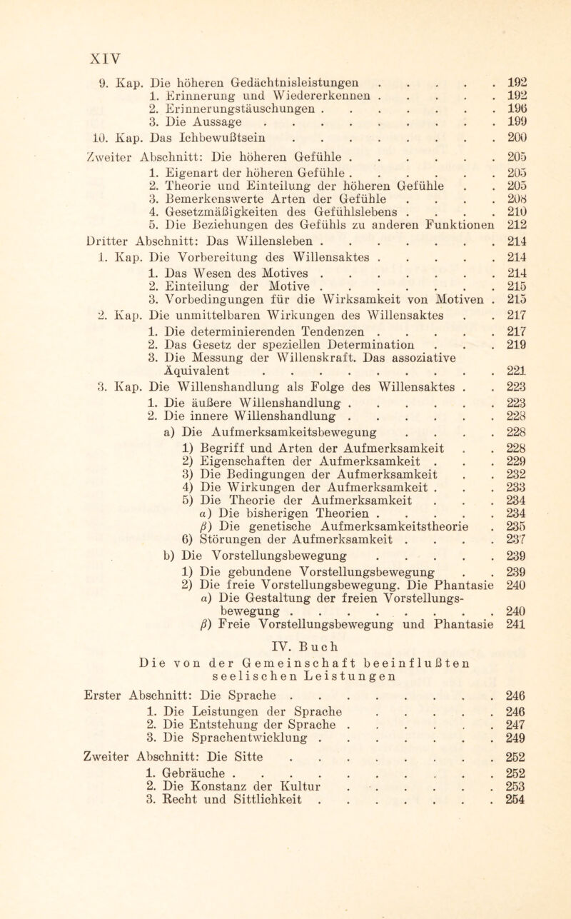 XIY 9. Kap. Die höheren Gedächtnisleistungen.192 1. Erinnerung und Wiedererkennen.192 2. Erinnerungstäuschungen.196 3. Die Aussage.199 10. Kap. Das Ichbewußtsein.200 Zweiter Abschnitt: Die höheren Gefühle.205 1. Eigenart der höheren Gefühle.205 2. Theorie und Einteilung der höheren Gefühle . . 205 3. Bemerkenswerte Arten der Gefühle .... 203 4. Gesetzmäßigkeiten des Gefühlslebens .... 210 5. Die Beziehungen des Gefühls zu anderen Funktionen 212 Dritter Abschnitt: Das Willensleben.214 1. Kap. Die Vorbereitung des Willensaktes ..... 214 1. Das Wesen des Motives ....... 214 2. Einteilung der Motive.215 3. Vorbedingungen für die Wirksamkeit von Motiven . 215 2. Kap. Die unmittelbaren Wirkungen des Willensaktes . . 217 1. Die determinierenden Tendenzen.217 2. Das Gesetz der speziellen Determination . . . 219 3. Die Messung der Willenskraft. Das assoziative Äquivalent.221 3. Kap. Die Willenshandlung als Folge des Willensaktes . . 223 1. Die äußere Willenshandlung.223 2. Die innere Willenshandlung.228 a) Die Aufmerksamkeitsbewegung .... 228 1) Begriff und Arten der Aufmerksamkeit . . 228 2) Eigenschaften der Aufmerksamkeit . . . 229 3) Die Bedingungen der Aufmerksamkeit . . 232 4) Die Wirkungen der Aufmerksamkeit . . . 233 5) Die Theorie der Aufmerksamkeit . . . 234 a) Die bisherigen Theorien.234 ß) Die genetische Aufmerksamkeitstheorie . 235 6) Störungen der Aufmerksamkeit .... 237 b) Die Vorstellungsbewegung.239 1) Die gebundene Vorstellungsbewegung . . 239 2) Die freie Vorstellungsbewegung. Die Phantasie 240 a) Die Gestaltung der freien Vorstellungs¬ bewegung . . . . . . . . 240 ß) Freie Vorstellungsbewegung und Phantasie 241 IV. Buch Die von der Gemeinschaft beeinflußten seelischen Leistungen Erster Abschnitt: Die Sprache.246 1. Die Leistungen der Sprache.246 2. Die Entstehung der Sprache.247 3. Die Sprachentwicklung.249 Zweiter Abschnitt: Die Sitte.252 1. Gebräuche.252 2. Die Konstanz der Kultur ..253 3. Recht und Sittlichkeit.254