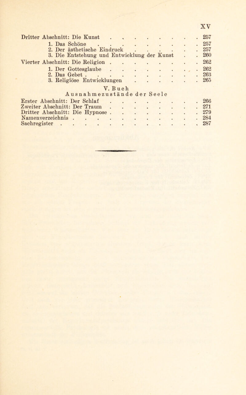 Dritter Abschnitt: Die Kunst . 257 1. Das Schöne.257 2. Der ästhetische Eindruck.257 3. Die Entstehung und Entwicklung der Kunst . . 260 Vierter Abschnitt: Die Religion.262 1. Der Gottesglaube.262 2. Das Gebet.263 3. Religiöse Entwicklungen.265 V. Buch Ausnahmezustände der Seele Erster Abschnitt: Der Schlaf.266 Zweiter Abschnitt: Der Traum.271 Dritter Abschnitt: Die Hypnose.279 Namenverzeichnis.284 Sachregister.287