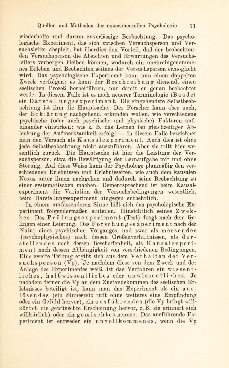 wiederholte und darum zuverlässige Beobachtung. Das psycho¬ logische Experiment, das sich zwischen Versuchsperson und Ver¬ suchsleiter abspielt, hat überdies den Vorteil, daß der beobachten¬ den Versuchsperson die Absichten und Erwartungen des Versuchs¬ leiters verborgen bleiben können, wodurch ein unvoreingenomme¬ nes Erleben und Beobachten seitens der Versuchsperson ermöglicht wird. Das psychologische Experiment kann nun einen doppelten Zweck verfolgen: es kann der Beschreibung dienend, einen seelischen Prozeß herbeiführen, nur damit er genau beobachtet werde. In diesem Falle ist es nach neuerer Terminologie (B a a d e) ein Darstellungsexperiment. Die eingehendste Selbstbeob¬ achtung ist ihm die Hauptsache. Der Forscher kann aber auch, der Erklärung nachgehend, erkunden wollen, wie verschiedene psychische (oder auch psychische und physische) Faktoren auf¬ einander einwirken: wie z. B. das Lernen bei gleichzeitiger Ab¬ lenkung der Aufmerksamkeit erfolgt — in diesem Falle bezeichnet man den Versuch als Kausalexperiment. Auch dies ist ohne jede Selbstbeobachtung nicht auszuführen. Aber sie tritt hier we¬ sentlich zurück. Die Hauptsache ist hier die Leistung der Ver¬ suchsperson, etwa die Bewältigung der Lernaufgabe mit und ohne Störung. Auf diese Weise kann der Psychologe planmäßig den ver¬ schiedenen Erlebnissen und Erlebnisseiten, wie auch dem kausalen Nexus unter ihnen nachgehen und dadurch seine Beobachtung zu einer systematischen machen. Dementsprechend ist beim Kausal¬ experiment die Variation der Versuchsbedingungen wesentlich, beim Darstellungsexperiment hingegen entbehrlich. In einem umfassenderen Sinne läßt sich das psychologische Ex¬ periment folgendermaßen einteilen. Hinsichtlich seines Zwek- kes: Das Prüfungsexperiment (Test) fragt nach dem Ge¬ lingen einer Leistung. Das Forschungsexperiment nach der Natur eines psychischen Vorganges, und zwar als messendes (psychophysisches) nach dessen Größen Verhältnissen, als dar¬ stellendes nach dessen Beschaffenheit, als Kausalexperi- ment nach dessen Abhängigkeit von verschiedenen Bedingungen. Eine zweite Teilung ergibt sich aus dem Verhalten der Ver¬ suchsperson (Vp). Je nachdem diese von dem Zweck und der Anlage des Experimentes weiß, ist das Verfahren ein wissent¬ liches, halbwissentliches oder unwissentliches. Je nachdem ferner die Vp an dem Zustandekommen des seelischen Er¬ lebnisses beteiligt ist, kann man das Experiment als ein aus¬ lösendes (ein Sinnesreiz ruft ohne weiteres eine Empfindung oder ein Gefühl hervor), ein ausführendes (die Vp bringt will¬ kürlich die gewünschte Erscheinung hervor, z. B. sie erinnert sich willkürlich) oder ein gemischtes nennen. Das ausführende Ex¬ periment ist entweder ein unvollkommenes, wenn die Vp
