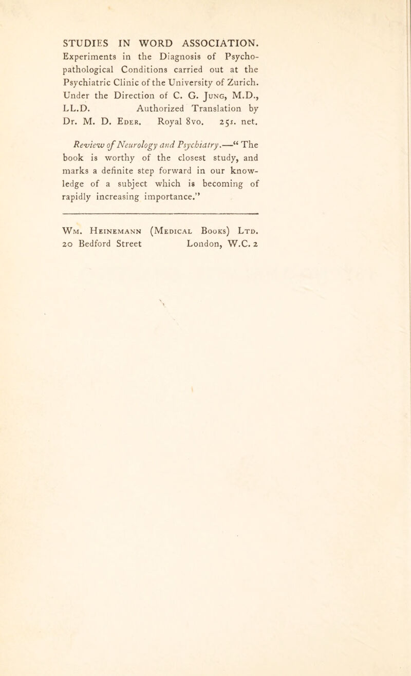 STUDIES IN WORD ASSOCIATION. Experiments in the Diagnosis of Psycho- pathological Conditions carried out at the Psychiatric Clinic of the University of Zurich. Under the Direction of C. G. Jung, M.D., LL.D. Authorized Translation by Dr. M. D. Eder. Royal 8vo. 25s. net. Review of Neurology and Psychiatry.—“ The book is worthy of the closest study, and marks a definite step forward in our know¬ ledge of a subject which is becoming of rapidly increasing importance.” Wm. Heinemann (Medical Books) Ltd.