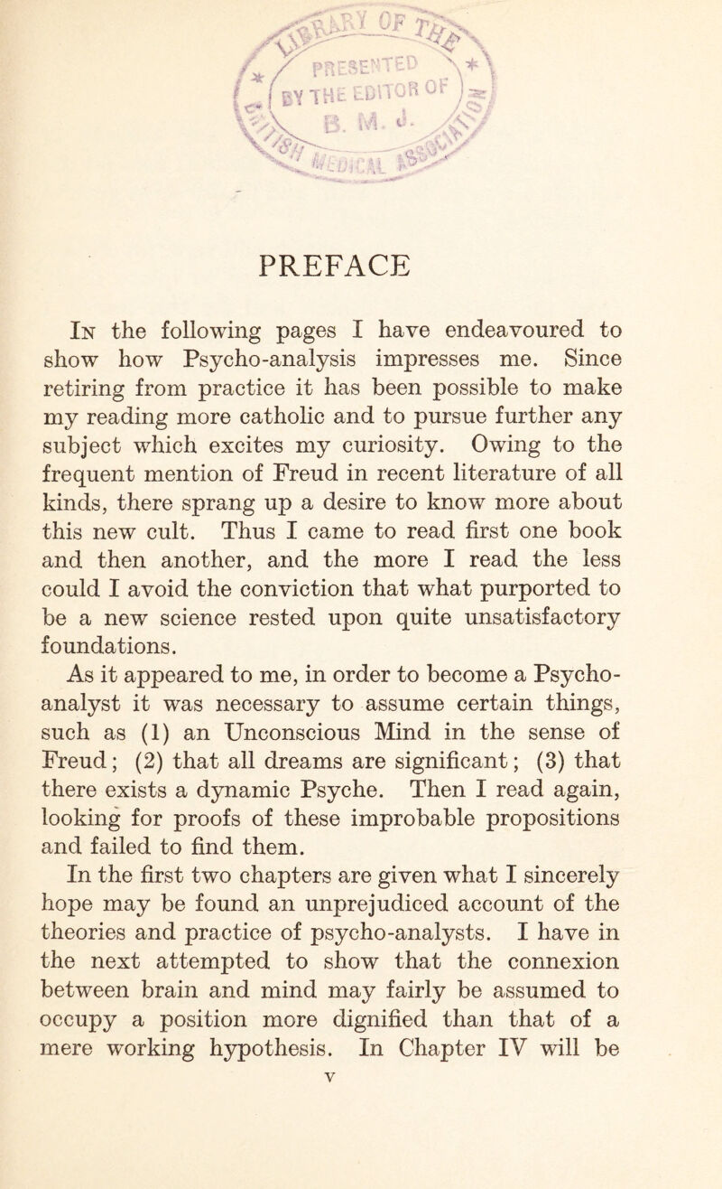 PREFACE In the following pages I have endeavoured to show how Psycho-analysis impresses me. Since retiring from practice it has been possible to make my reading more catholic and to pursue further any subject which excites my curiosity. Owing to the frequent mention of Freud in recent literature of all kinds, there sprang up a desire to know more about this new cult. Thus I came to read first one book and then another, and the more I read the less could I avoid the conviction that what purported to be a new science rested upon quite unsatisfactory foundations. As it appeared to me, in order to become a Psycho¬ analyst it was necessary to assume certain things, such as (1) an Unconscious Mind in the sense of Freud; (2) that all dreams are significant; (3) that there exists a dynamic Psyche. Then I read again, looking for proofs of these improbable propositions and failed to find them. In the first two chapters are given what I sincerely hope may be found an unprejudiced account of the theories and practice of psycho-analysts. I have in the next attempted to show that the connexion between brain and mind may fairly be assumed to occupy a position more dignified than that of a mere working hypothesis. In Chapter IV will be