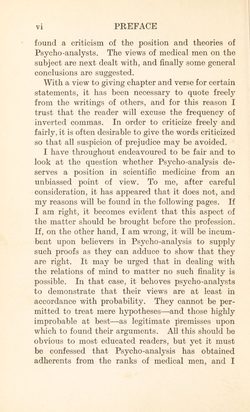found a criticism of the position and theories of Psycho-analysts. The views of medical men on the subject are next dealt with, and finally some general conclusions are suggested. With a view to giving chapter and verse for certain statements, it has been necessary to quote freely from the writings of others, and for this reason I trust that the reader will excuse the frequency of inverted commas. In order to criticize freely and fairly, it is often desirable to give the words criticized so that all suspicion of prejudice may be avoided. I have throughout endeavoured to be fair and to look at the question whether Psycho-analysis de¬ serves a position in scientific medicine from an unbiassed point of view. To me, after careful consideration, it has appeared that it does not, and my reasons will be found in the following pages. If I am right, it becomes evident that this aspect of the matter should be brought before the profession. If, on the other hand, I am wrong, it will be incum¬ bent upon believers in Psycho-analysis to supply such proofs as they can adduce to show that they are right. It may be urged that in dealing with the relations of mind to matter no such finality is possible. In that case, it behoves psycho-analysts to demonstrate that their views are at least in accordance with probability. They cannot be per¬ mitted to treat mere hypotheses—and those highly improbable at best—as legitimate premisses upon which to found their arguments. All this should be obvious to most educated readers, but yet it must be confessed that Psycho-analysis has obtained adherents from the ranks of medical men, and I