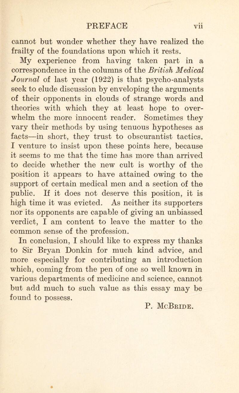 cannot but wonder whether they have realized the frailty of the foundations upon which it rests. My experience from having taken part in a correspondence in the columns of the British Medical Journal of last year (1922) is that psycho-analysts seek to elude discussion by enveloping the arguments of their opponents in clouds of strange words and theories with which they at least hope to over¬ whelm the more innocent reader. Sometimes they vary their methods by using tenuous hypotheses as facts—in short, they trust to obscurantist tactics. I venture to insist upon these points here, because it seems to me that the time has more than arrived to decide whether the new cult is worthy of the position it appears to have attained owing to the support of certain medical men and a section of the public. If it does not deserve this position, it is high time it was evicted. As neither its supporters nor its opponents are capable of giving an unbiassed verdict, I am content to leave the matter to the common sense of the profession. In conclusion, I should like to express my thanks to Sir Bryan Donkin for much kind advice, and more especially for contributing an introduction which, coming from the pen of one so well known in various departments of medicine and science, cannot but add much to such value as this essay may be found to possess. P. McBride.