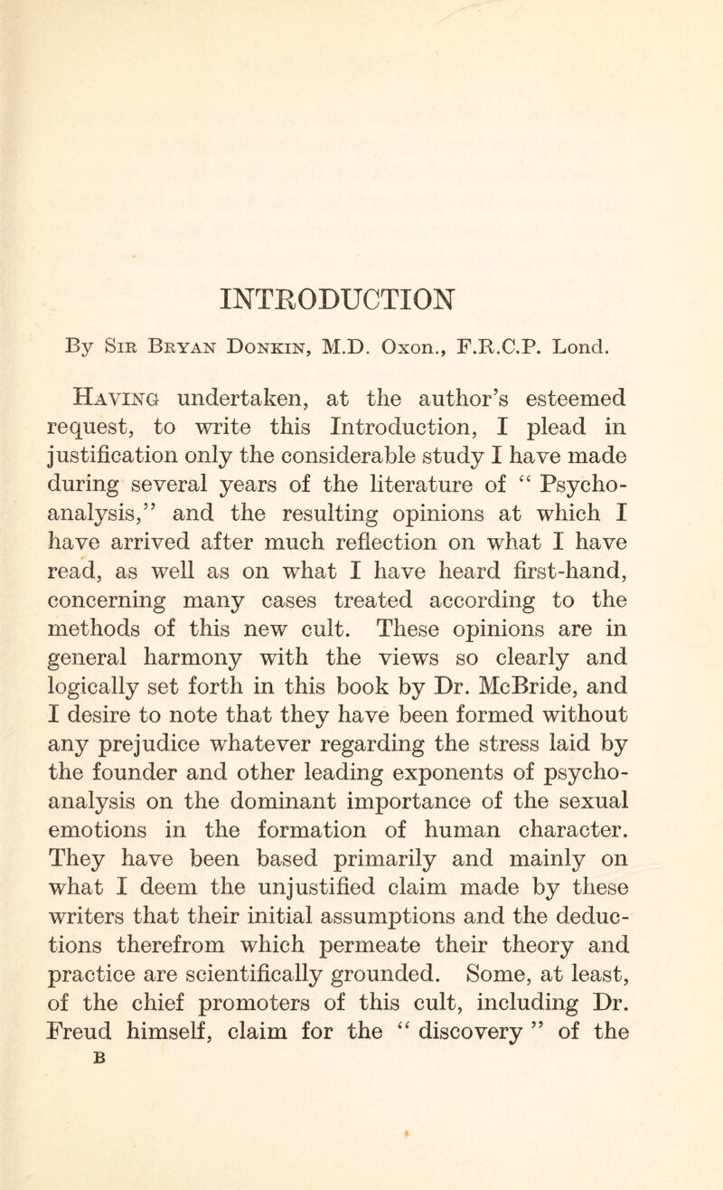 By Sir Bryan Donkin, M.D. Qxon., F.B.C.P. Bond. Having undertaken, at the author’s esteemed request, to write this Introduction, I plead in justification only the considerable study I have made during several years of the literature of “ Psycho¬ analysis,” and the resulting opinions at which I have arrived after much reflection on what I have read, as well as on what I have heard first-hand, concerning many cases treated according to the methods of this new cult. These opinions are in general harmony with the views so clearly and logically set forth in this book by Dr. McBride, and I desire to note that they have been formed without any prejudice whatever regarding the stress laid by the founder and other leading exponents of psycho¬ analysis on the dominant importance of the sexual emotions in the formation of human character. They have been based primarily and mainly on what I deem the unjustified claim made by these writers that their initial assumptions and the deduc¬ tions therefrom which permeate their theory and practice are scientifically grounded. Some, at least, of the chief promoters of this cult, including Dr. Freud himself, claim for the “ discovery ” of the B
