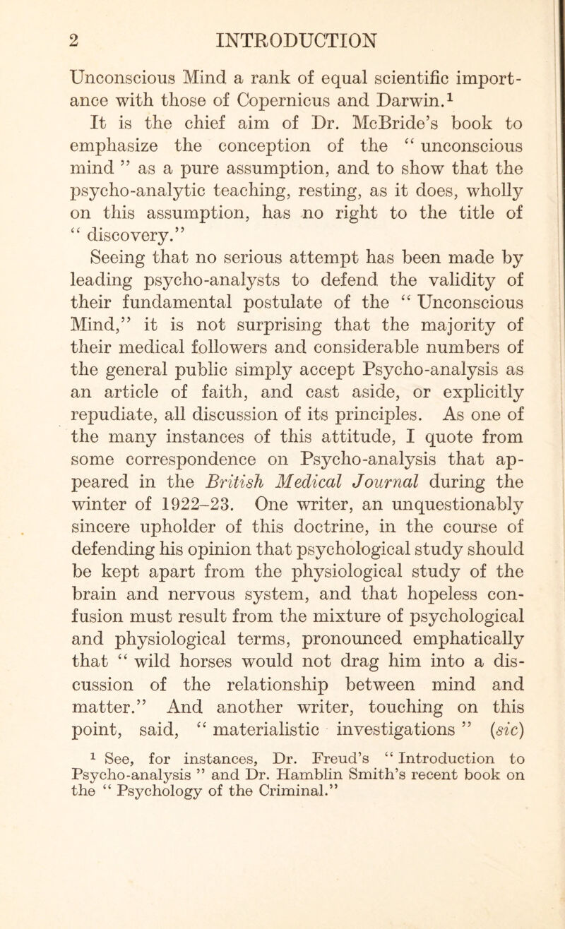 Unconscious Mind a rank of equal scientific import¬ ance with those of Copernicus and Darwin.1 It is the chief aim of Dr. McBride’s book to emphasize the conception of the “ unconscious mind ” as a pure assumption, and to show that the psycho-analytic teaching, resting, as it does, wholly on this assumption, has no right to the title of “ discovery.” Seeing that no serious attempt has been made by leading psycho-analysts to defend the validity of their fundamental postulate of the “ Unconscious Mind,” it is not surprising that the majority of their medical followers and considerable numbers of the general public simply accept Psycho-analysis as an article of faith, and cast aside, or explicitly repudiate, all discussion of its principles. As one of the many instances of this attitude, I quote from some correspondence on Psycho-analysis that ap¬ peared in the British Medical Journal during the winter of 1922-23. One writer, an unquestionably sincere upholder of this doctrine, in the course of defending his opinion that psychological study should be kept apart from the physiological study of the brain and nervous system, and that hopeless con¬ fusion must result from the mixture of psychological and physiological terms, pronounced emphatically that “ wild horses would not drag him into a dis¬ cussion of the relationship between mind and matter.” And another writer, touching on this point, said, “ materialistic investigations ” (sic) 1 See, for instances, Dr. Freud’s “ Introduction to Psycho-analysis ” and Dr. Hamblin Smith’s recent book on the “ Psychology of the Criminal.”