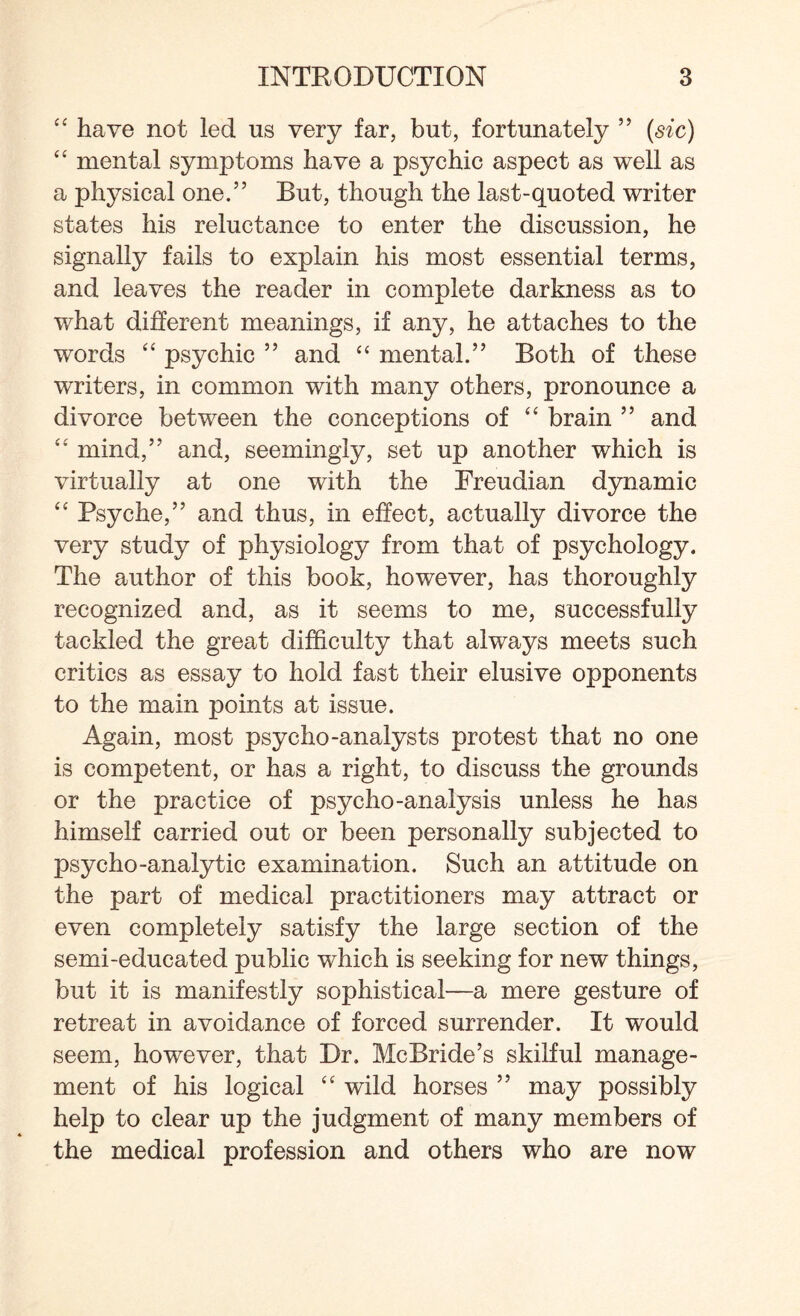 “ have not led us very far, but, fortunately ” (sic) “ mental symptoms have a psychic aspect as well as a physical one.” But, though the last-quoted writer states his reluctance to enter the discussion, he signally fails to explain his most essential terms, and leaves the reader in complete darkness as to what different meanings, if any, he attaches to the words “ psychic 99 and “ mental.” Both of these writers, in common with many others, pronounce a divorce between the conceptions of “ brain ” and “ mind,” and, seemingly, set up another which is virtually at one with the Freudian dynamic “ Psyche,” and thus, in effect, actually divorce the very study of physiology from that of psychology. The author of this book, however, has thoroughly recognized and, as it seems to me, successfully tackled the great difficulty that always meets such critics as essay to hold fast their elusive opponents to the main points at issue. Again, most psycho-analysts protest that no one is competent, or has a right, to discuss the grounds or the practice of psycho-analysis unless he has himself carried out or been personally subjected to psycho-analytic examination. Such an attitude on the part of medical practitioners may attract or even completely satisfy the large section of the semi-educated public which is seeking for new things, but it is manifestly sophistical—a mere gesture of retreat in avoidance of forced surrender. It would seem, however, that Dr. McBride’s skilful manage¬ ment of his logical “ wild horses ” may possibly help to clear up the judgment of many members of the medical profession and others who are now