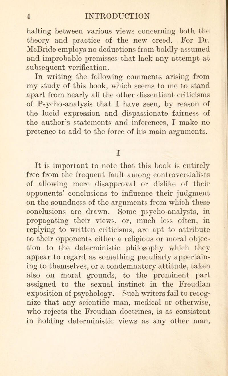 halting between various views concerning both the theory and practice of the new creed. For Dr. McBride employs no deductions from boldly-assumed and improbable premisses that lack any attempt at subsequent verification. In writing the following comments arising from my study of this book, which seems to me to stand apart from nearly all the other dissentient criticisms of Psycho-analysis that I have seen, by reason of the lucid expression and dispassionate fairness of the author’s statements and inferences, I make no pretence to add to the force of his main arguments. I It is important to note that this book is entirely free from the frequent fault among controversialists of allowing mere disapproval or dislike of their opponents’ conclusions to influence their judgment on the soundness of the arguments from which these conclusions are drawn. Some psycho-analysts, in propagating their views, or, much less often, in replying to written criticisms, are apt to attribute to their opponents either a religious or moral objec¬ tion to the deterministic philosophy which they appear to regard as something peculiarly appertain¬ ing to themselves, or a condemnatory attitude, taken also on moral grounds, to the prominent part assigned to the sexual instinct in the Freudian exposition of psychology. Such writers fail to recog¬ nize that any scientific man, medical or otherwise, who rejects the Freudian doctrines, is as consistent in holding deterministic views as any other man,