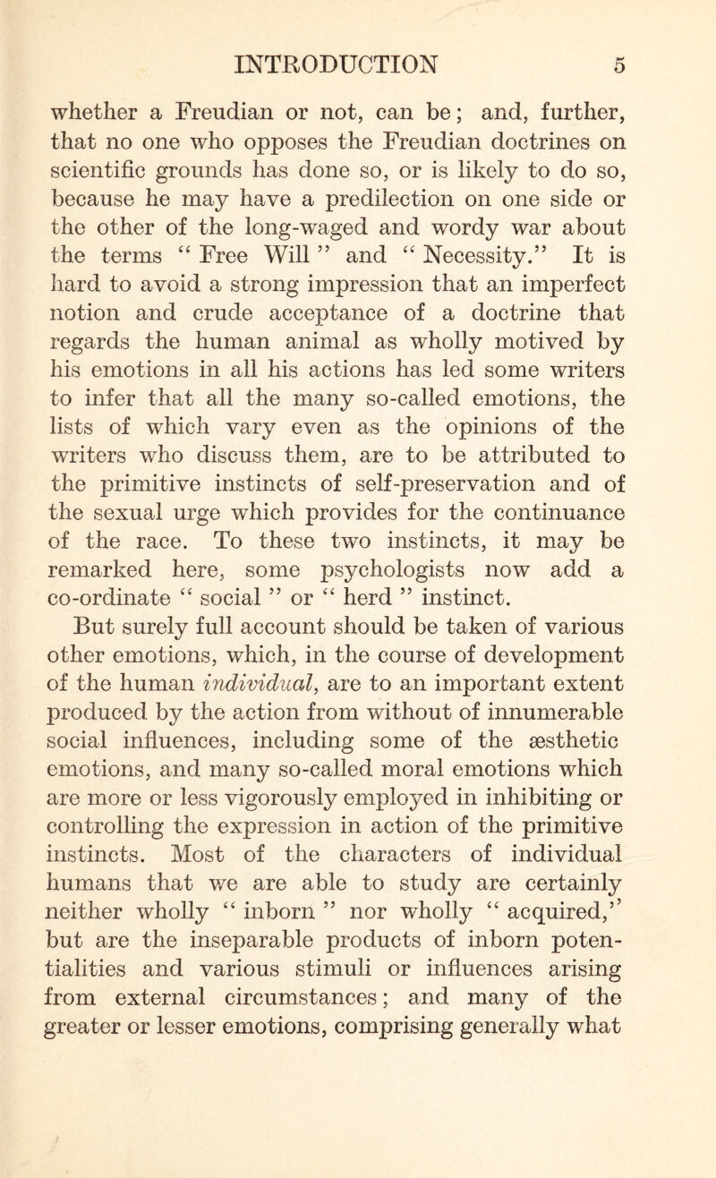 whether a Freudian or not, can be; and, further, that no one who opposes the Freudian doctrines on scientific grounds has done so, or is likely to do so, because he may have a predilection on one side or the other of the long-waged and wordy war about the terms “ Free Will ” and “ Necessity.” It is hard to avoid a strong impression that an imperfect notion and crude acceptance of a doctrine that regards the human animal as wholly motived by his emotions in all his actions has led some writers to infer that all the many so-called emotions, the lists of which vary even as the opinions of the writers who discuss them, are to be attributed to the primitive instincts of self-preservation and of the sexual urge which provides for the continuance of the race. To these two instincts, it may be remarked here, some psychologists now add a co-ordinate “ social ” or “ herd ” instinct. But surely full account should be taken of various other emotions, which, in the course of development of the human individual, are to an important extent produced by the action from without of innumerable social influences, including some of the aesthetic emotions, and many so-called moral emotions which are more or less vigorously employed in inhibiting or controlling the expression in action of the primitive instincts. Most of the characters of individual humans that we are able to study are certainly neither wholly “ inborn ” nor wholly £< acquired,’’ but are the inseparable products of inborn poten¬ tialities and various stimuli or influences arising from external circumstances; and many of the greater or lesser emotions, comprising generally what
