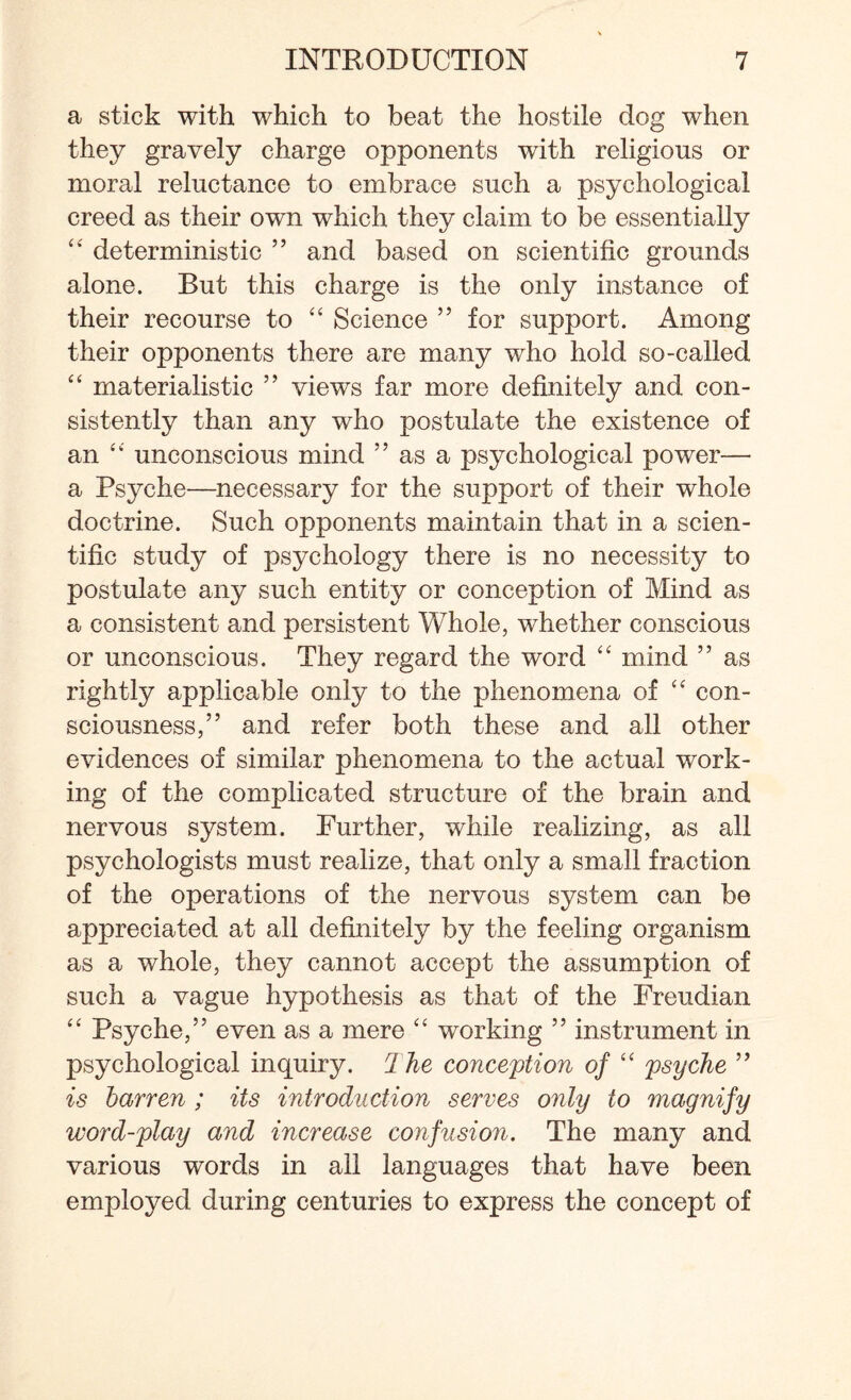 a stick with which to beat the hostile dog when they gravely charge opponents with religious or moral reluctance to embrace such a psychological creed as their own which they claim to be essentially “ deterministic ” and based on scientific grounds alone. But this charge is the only instance of their recourse to “ Science ” for support. Among their opponents there are many who hold so-called “ materialistic ” views far more definitely and con¬ sistently than any who postulate the existence of an “ unconscious mind ” as a psychological power— a Psyche—necessary for the support of their whole doctrine. Such opponents maintain that in a scien¬ tific study of psychology there is no necessity to postulate any such entity or conception of Mind as a consistent and persistent Whole, wdiether conscious or unconscious. They regard the word “ mind ” as rightly applicable only to the phenomena of “ con¬ sciousness,” and refer both these and all other evidences of similar phenomena to the actual work¬ ing of the complicated structure of the brain and nervous system. Further, while realizing, as all psychologists must realize, that only a small fraction of the operations of the nervous system can be appreciated at all definitely by the feeling organism as a whole, they cannot accept the assumption of such a vague hypothesis as that of the Freudian “ Psyche,” even as a mere “ working ” instrument in psychological inquiry. 1 he conception of “ psyche ” is barren ; its introduction serves only to magnify word-play and increase confusion. The many and various words in all languages that have been employed during centuries to express the concept of