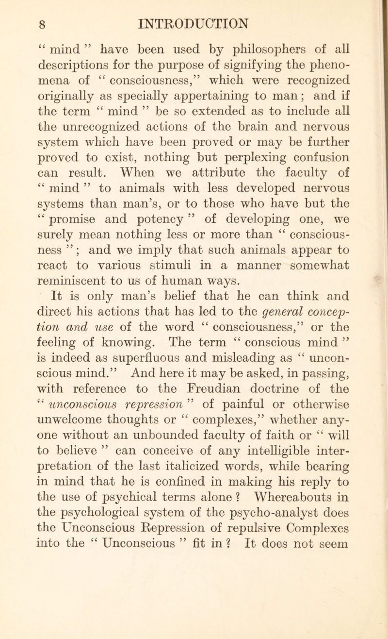 “ mind ” have been used by philosophers of all descriptions for the purpose of signifying the pheno¬ mena of “ consciousness,” which were recognized originally as specially appertaining to man; and if the term “ mind ” be so extended as to include all the unrecognized actions of the brain and nervous system which have been proved or may be further proved to exist, nothing but perplexing confusion can result. When we attribute the faculty of “ mind ” to animals with less developed nervous systems than man’s, or to those who have but the “ promise and potency ” of developing one, we surely mean nothing less or more than “ conscious¬ ness ”; and we imply that such animals appear to react to various stimuli in a manner somewhat reminiscent to us of human ways. It is only man’s belief that he can think and direct his actions that has led to the general concep¬ tion and use of the word “ consciousness,” or the feeling of knowing. The term “ conscious mind ” is indeed as superfluous and misleading as “ uncon¬ scious mind.” And here it may be asked, in passing, with reference to the Freudian doctrine of the “ unconscious repression ” of painful or otherwise unwelcome thoughts or “ complexes,” whether any¬ one without an unbounded faculty of faith or “ will to believe ” can conceive of any intelligible inter¬ pretation of the last italicized words, while bearing in mind that he is confined in making his reply to the use of psychical terms alone ? Whereabouts in the psychological system of the psycho-analyst does the Unconscious Repression of repulsive Complexes info the “ Unconscious ” fit in ? It does not seem