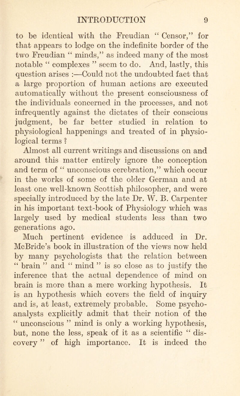 to be identical with the Freudian “ Censor/’ for that appears to lodge on the indefinite border of the two Freudian “ minds,” as indeed many of the most notable “ complexes ” seem to do. And, lastly, this question arises :—Could not the undoubted fact that a large proportion of human actions are executed automatically without the present consciousness of the individuals concerned in the processes, and not infrequently against the dictates of their conscious judgment, be far better studied in relation to physiological happenings and treated of in physio¬ logical terms ? Almost all current writings and discussions on and around this matter entirely ignore the conception and term of “ unconscious cerebration,” which occur in the works of some of the older German and at least one well-known Scottish philosopher, and were specially introduced by the late Dr. W. B. Carpenter in his important text-book of Physiology which was largely used by medical students less than two generations ago. Much pertinent evidence is adduced in Dr. McBride’s book in illustration of the views now held by many psychologists that the relation between “ brain ” and “ mind ” is so close as to justify the inference that the actual dependence of mind on brain is more than a mere working hypothesis. It is an hypothesis which covers the field of inquiry and is, at least, extremely probable. Some psycho¬ analysts explicitly admit that their notion of the “ unconscious ” mind is only a working hypothesis, but, none the less, speak of it as a scientific “ dis¬ covery ” of high importance. It is indeed the