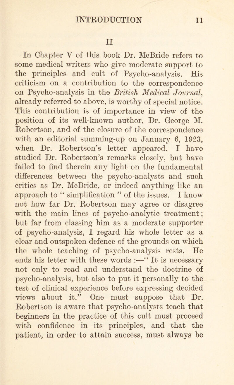 II In Chapter V of this book Dr. McBride refers to some medical writers who give moderate support to the principles and cult of Psycho-analysis. His criticism on a contribution to the correspondence on Psycho-analysis in the British Medical Journal, already referred to above, is worthy of special notice. This contribution is of importance in view of the position of its well-known author, Dr. George M. Robertson, and of the closure of the correspondence with an editorial summing-up on January 6, 1923, when Dr. Robertson’s letter appeared. I have studied Dr. Robertson’s remarks closely, but have failed to find therein any light on the fundamental differences between the psycho-analysts and such critics as Dr. McBride, or indeed anything like an approach to “ simplification ” of the issues. I know not how far Dr. Robertson may agree or disagree with the main lines of psycho-analytic treatment; but far from classing him as a moderate supporter of psycho-analysis, I regard his whole letter as a clear and outspoken defence of the grounds on which the whole teaching of psycho-analysis rests. He ends his letter with these words :—“ It is necessary not only to read and understand the doctrine of psycho-analysis, but also to put it personally to the test of clinical experience before expressing decided views about it.” One must suppose that Dr. Robertson is aware that psycho-analysts teach that beginners in the practice of this cult must proceed with confidence in its principles, and that the patient, in order to attain success, must always be