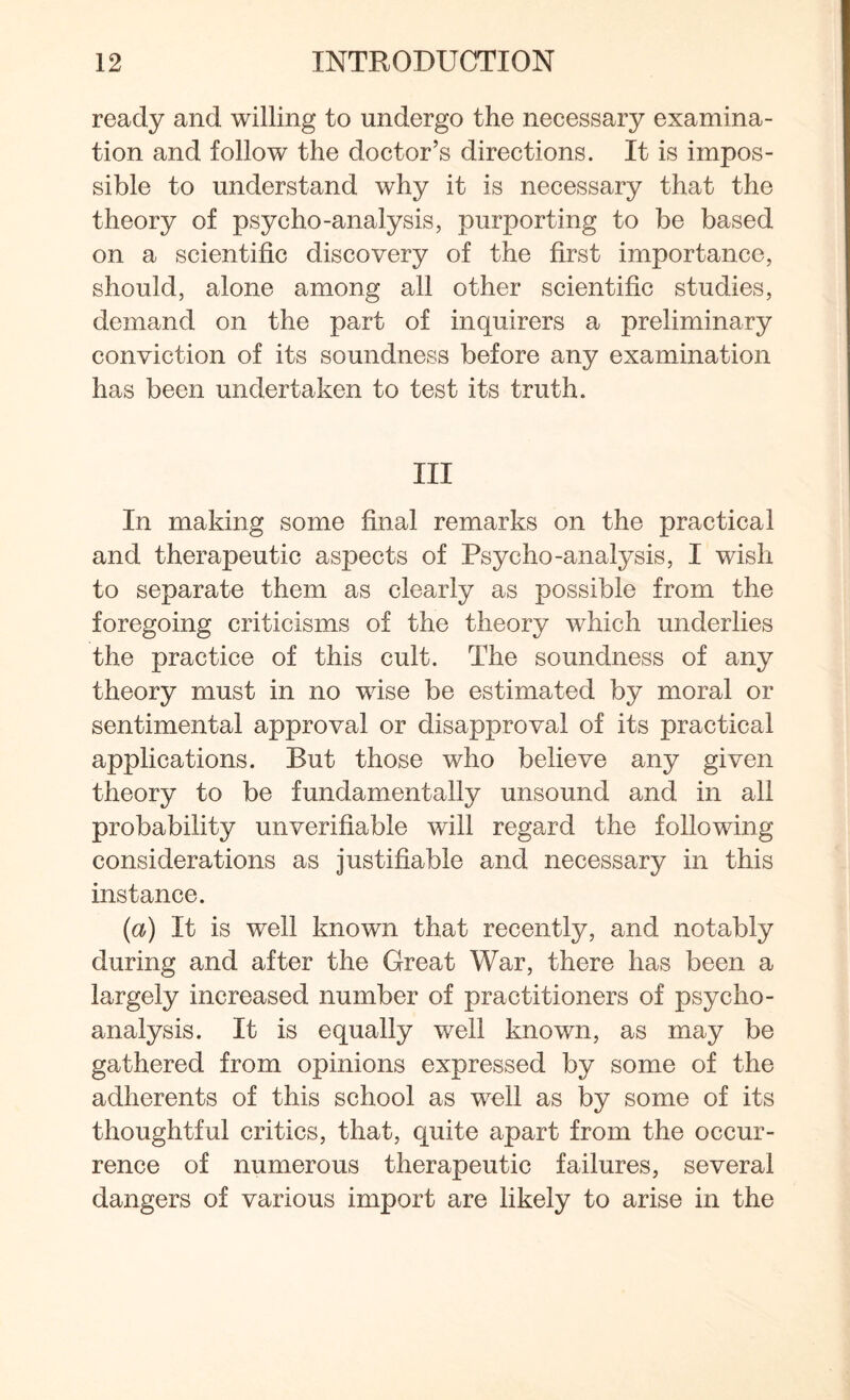ready and willing to undergo the necessary examina¬ tion and follow the doctor’s directions. It is impos¬ sible to understand why it is necessary that the theory of psycho-analysis, purporting to be based on a scientific discovery of the first importance, should, alone among all other scientific studies, demand on the part of inquirers a preliminary conviction of its soundness before any examination has been undertaken to test its truth. Ill In making some final remarks on the practical and therapeutic aspects of Psycho-analysis, I wish to separate them as clearly as possible from the foregoing criticisms of the theory which underlies the practice of this cult. The soundness of any theory must in no wise be estimated by moral or sentimental approval or disapproval of its practical applications. But those who believe any given theory to be fundamentally unsound and in all probability unverifiable will regard the following considerations as justifiable and necessary in this instance. (a) It is well known that recently, and notably during and after the Great War, there has been a largely increased number of practitioners of psycho¬ analysis. It is equally well known, as may be gathered from opinions expressed by some of the adherents of this school as well as by some of its thoughtful critics, that, quite apart from the occur¬ rence of numerous therapeutic failures, several dangers of various import are likely to arise in the