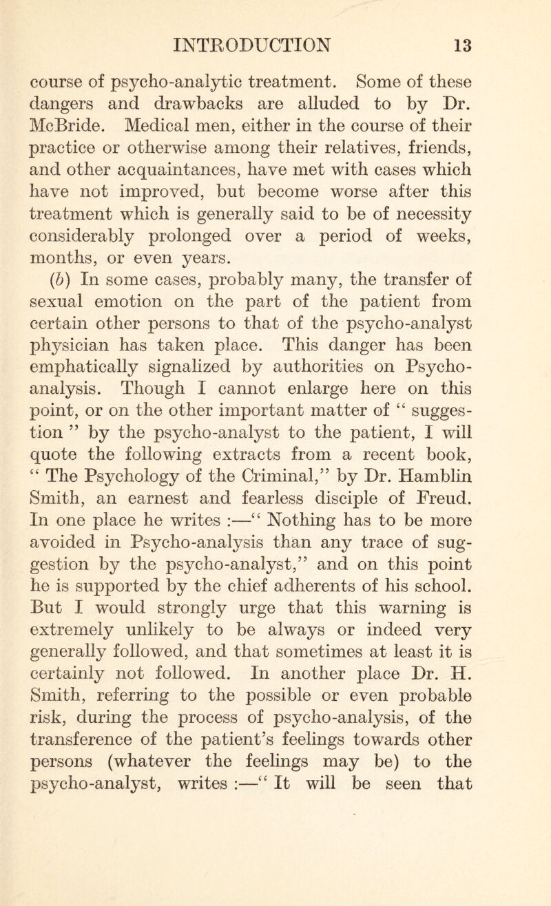 course of psycho-analytic treatment. Some of these dangers and drawbacks are alluded to by Dr. McBride. Medical men, either in the course of their practice or otherwise among their relatives, friends, and other acquaintances, have met with cases which have not improved, but become worse after this treatment which is generally said to be of necessity considerably prolonged over a period of weeks, months, or even years. (&) In some cases, probably many, the transfer of sexual emotion on the part of the patient from certain other persons to that of the psycho-analyst physician has taken place. This danger has been emphatically signalized by authorities on Psycho¬ analysis. Though I cannot enlarge here on this point, or on the other important matter of “ sugges¬ tion ” by the psycho-analyst to the patient, I will quote the following extracts from a recent book, ££ The Psychology of the Criminal,” by Dr. Hamblin Smith, an earnest and fearless disciple of Freud. In one place he writes :—££ Nothing has to be more avoided in Psycho-analysis than any trace of sug¬ gestion by the psycho-analyst,” and on this point he is supported by the chief adherents of his school. But I would strongly urge that this warning is extremely unlikely to be always or indeed very generally followed, and that sometimes at least it is certainly not followed. In another place Dr. H. Smith, referring to the possible or even probable risk, during the process of psycho-analysis, of the transference of the patient’s feelings towards other persons (whatever the feelings may be) to the psycho-analyst, writes :—££ It will be seen that