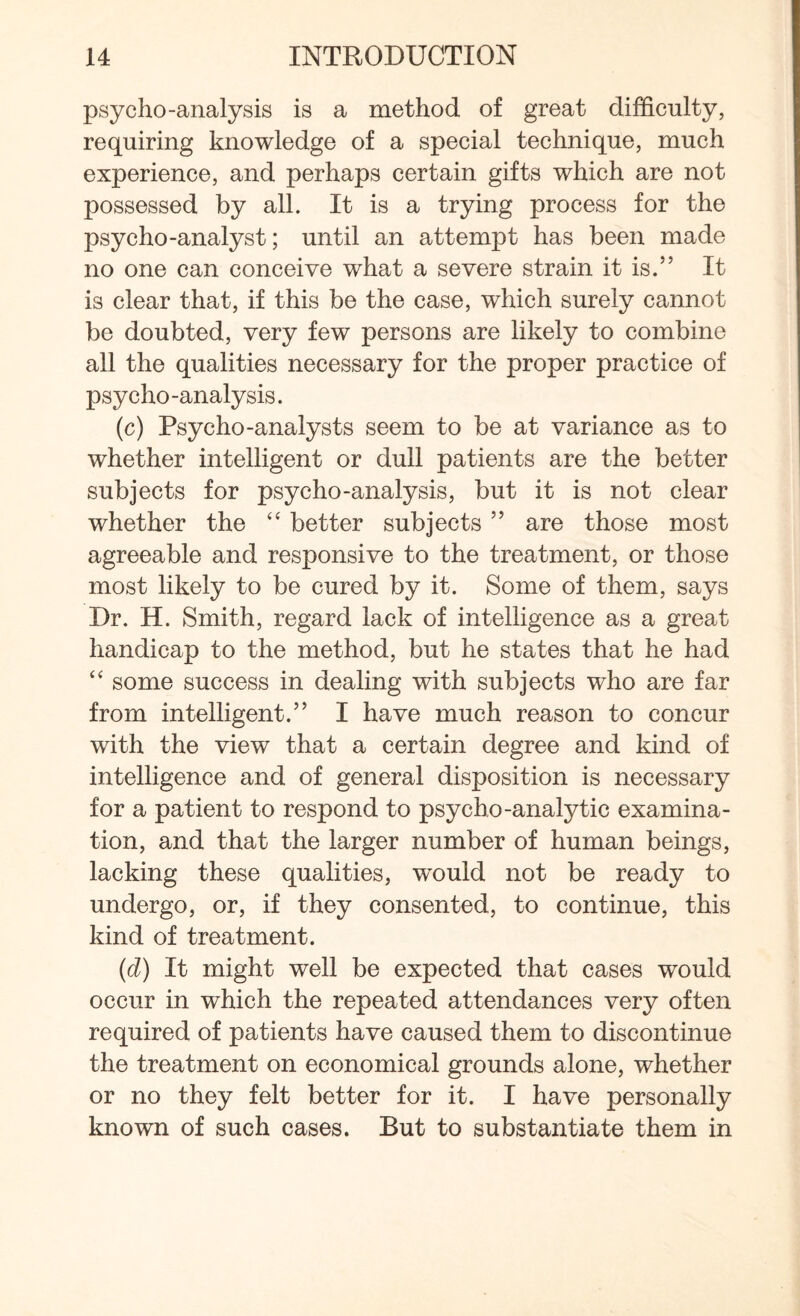 psycho-analysis is a method of great difficulty, requiring knowledge of a special technique, much experience, and perhaps certain gifts which are not possessed by all. It is a trying process for the psycho-analyst; until an attempt has been made no one can conceive what a severe strain it is.” It is clear that, if this be the case, which surely cannot be doubted, very few persons are likely to combine all the qualities necessary for the proper practice of psycho -analysis. (c) Psycho-analysts seem to be at variance as to whether intelligent or dull patients are the better subjects for psycho-analysis, but it is not clear whether the “ better subjects ” are those most agreeable and responsive to the treatment, or those most likely to be cured by it. Some of them, says Dr. H. Smith, regard lack of intelligence as a great handicap to the method, but he states that he had “ some success in dealing with subjects who are far from intelligent.” I have much reason to concur with the view that a certain degree and kind of intelligence and of general disposition is necessary for a patient to respond to psycho-analytic examina¬ tion, and that the larger number of human beings, lacking these qualities, would not be ready to undergo, or, if they consented, to continue, this kind of treatment. (d) It might well be expected that cases would occur in which the repeated attendances very often required of patients have caused them to discontinue the treatment on economical grounds alone, whether or no they felt better for it. I have personally known of such cases. But to substantiate them in