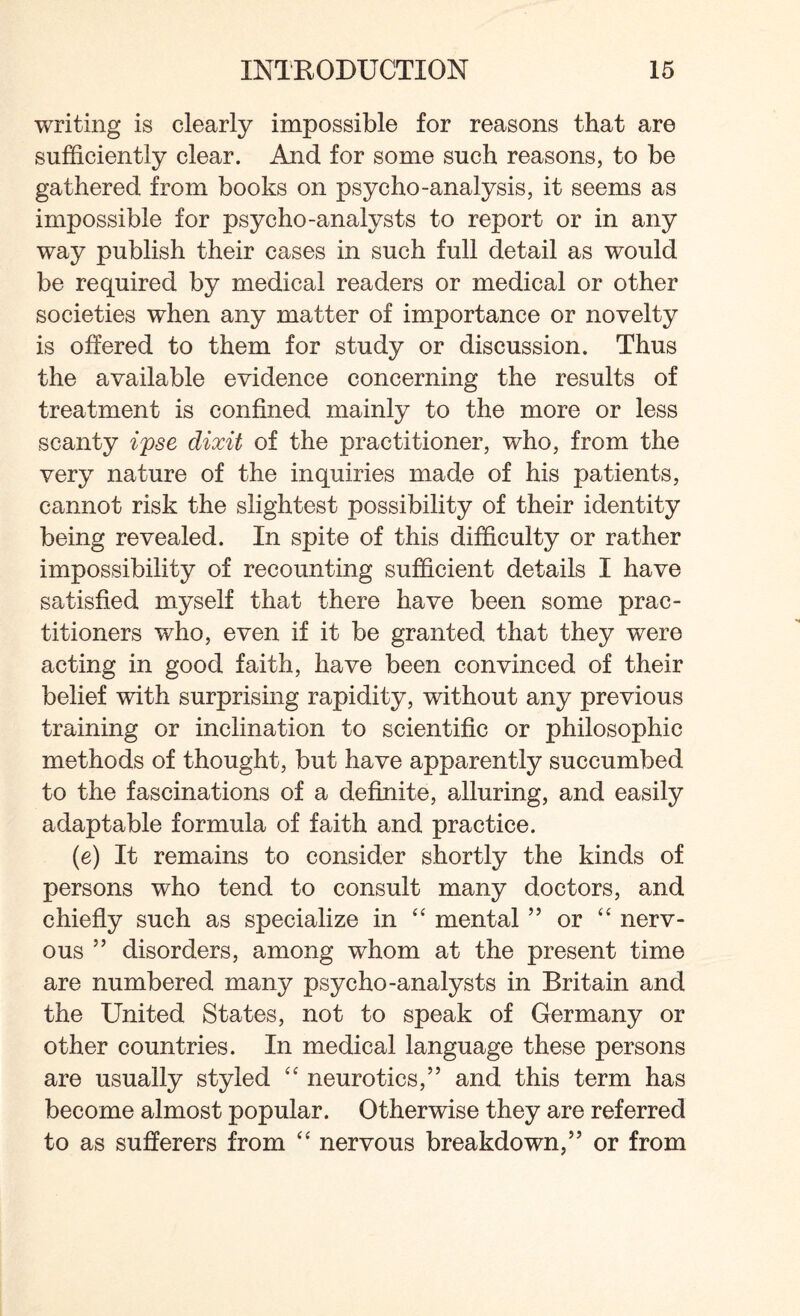 writing is clearly impossible for reasons that are sufficiently clear. And for some such reasons, to be gathered from books on psycho-analysis, it seems as impossible for psycho-analysts to report or in any way publish their cases in such full detail as would be required by medical readers or medical or other societies when any matter of importance or novelty is offered to them for study or discussion. Thus the available evidence concerning the results of treatment is confined mainly to the more or less scanty ipse dixit of the practitioner, who, from the very nature of the inquiries made of his patients, cannot risk the slightest possibility of their identity being revealed. In spite of this difficulty or rather impossibility of recounting sufficient details I have satisfied myself that there have been some prac¬ titioners who, even if it be granted that they were acting in good faith, have been convinced of their belief with surprising rapidity, without any previous training or inclination to scientific or philosophic methods of thought, but have apparently succumbed to the fascinations of a definite, alluring, and easily adaptable formula of faith and practice. (e) It remains to consider shortly the kinds of persons who tend to consult many doctors, and chiefly such as specialize in “ mental ” or “ nerv¬ ous ” disorders, among whom at the present time are numbered many psycho-analysts in Britain and the United States, not to speak of Germany or other countries. In medical language these persons are usually styled “ neurotics,” and this term has become almost popular. Otherwise they are referred to as sufferers from “ nervous breakdown,” or from
