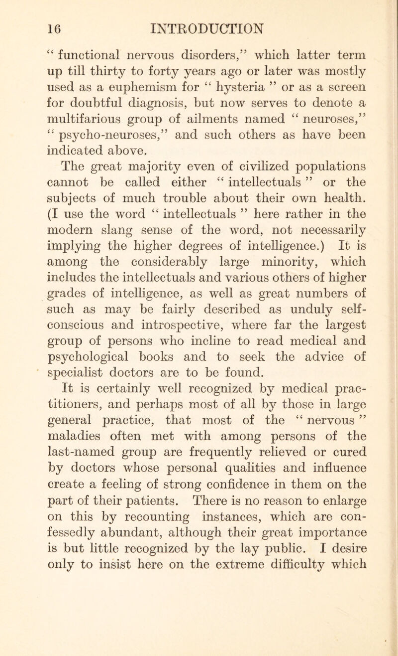 “ functional nervous disorders,” which latter term up till thirty to forty years ago or later was mostly used as a euphemism for tc hysteria ” or as a screen for doubtful diagnosis, but now serves to denote a multifarious group of ailments named “ neuroses,” “ psycho-neuroses,” and such others as have been indicated above. The great majority even of civilized populations cannot be called either “ intellectuals ” or the subjects of much trouble about their own health. (I use the word “ intellectuals ” here rather in the modern slang sense of the word, not necessarily implying the higher degrees of intelligence.) It is among the considerably large minority, which includes the intellectuals and various others of higher grades of intelligence, as well as great numbers of such as may be fairly described as unduly self- conscious and introspective, where far the largest group of persons who incline to read medical and psychological books and to seek the advice of specialist doctors are to be found. It is certainly well recognized by medical prac¬ titioners, and perhaps most of all by those in large general practice, that most of the “ nervous ” maladies often met with among persons of the last-named group are frequently relieved or cured by doctors whose personal qualities and influence create a feeling of strong confidence in them on the part of their patients. There is no reason to enlarge on this by recounting instances, which are con¬ fessedly abundant, although their great importance is but little recognized by the lay public. I desire only to insist here on the extreme difficulty which