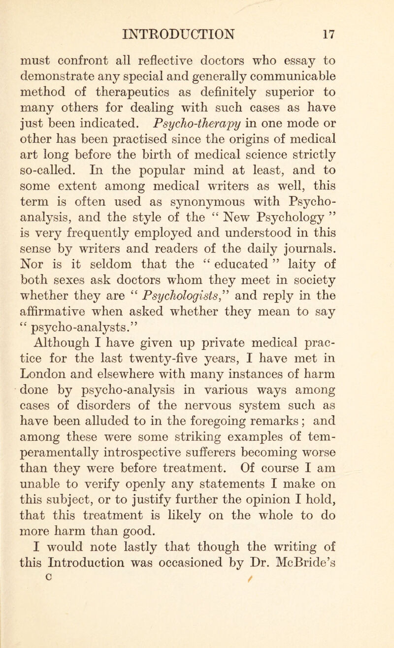 must confront all reflective doctors who essay to demonstrate any special and generally communicable method of therapeutics as definitely superior to many others for dealing with such cases as have just been indicated. Psycho-therapy in one mode or other has been practised since the origins of medical art long before the birth of medical science strictly so-called. In the popular mind at least, and to some extent among medical writers as well, this term is often used as synonymous with Psycho¬ analysis, and the style of the “ New Psychology ” is very frequently employed and understood in this sense by writers and readers of the daily journals. Nor is it seldom that the “ educated ” laity of both sexes ask doctors whom they meet in society whether they are “ Psychologists,” and reply in the affirmative when asked whether they mean to say “ psycho-analysts.” Although I have given up private medical prac¬ tice for the last twenty-five years, I have met in London and elsewhere with many instances of harm done by psycho-analysis in various ways among cases of disorders of the nervous system such as have been alluded to in the foregoing remarks; and among these were some striking examples of tem¬ peramentally introspective sufferers becoming worse than they were before treatment. Of course I am unable to verify openly any statements I make on this subject, or to justify further the opinion I hold, that this treatment is likely on the whole to do more harm than good. I would note lastly that though the writing of this Introduction was occasioned by Dr. McBride’s c