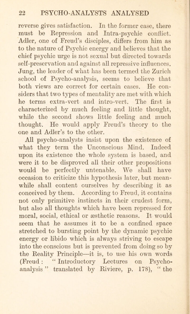 reverse gives satisfaction. In the former case, there must be Repression and Intra-psychic conflict. Adler, one of Freud’s disciples, differs from him as to the nature of Psychic energy and believes that the chief psychic urge is not sexual but directed towards self-preservation and against all repressive influences. Jung, the leader of what has been termed the Zurich school of Psycho-analysis, seems to believe that both views are correct for certain cases. He con¬ siders that two types of mentality are met with which he terms extra-vert and intro-vert. The first is characterized by much feeling and little thought, while the second shows little feeling and much thought. He would apply Freud’s theory to the one and Adler’s to the other. All psycho-analysts insist upon the existence of what they term the Unconscious Mind. Indeed upon its existence the whole system is based, and were it to be disproved all their other propositions would be perfectly untenable. We shall have occasion to criticize this hypothesis later, but mean¬ while shall content ourselves by describing it as conceived by them. According to Freud, it contains not only primitive instincts in their crudest form, but also all thoughts which have been repressed for moral, social, ethical or aesthetic reasons. It would seem that he assumes it to be a confined space stretched to bursting point by the dynamic psychic energy or libido which is always striving to escape into the conscious but is prevented from doing so by the Reality Principle—it is, to use his own words (Freud: “ Introductory Lectures on Psycho¬ analysis ” translated by Riviere, p. 178), “ the
