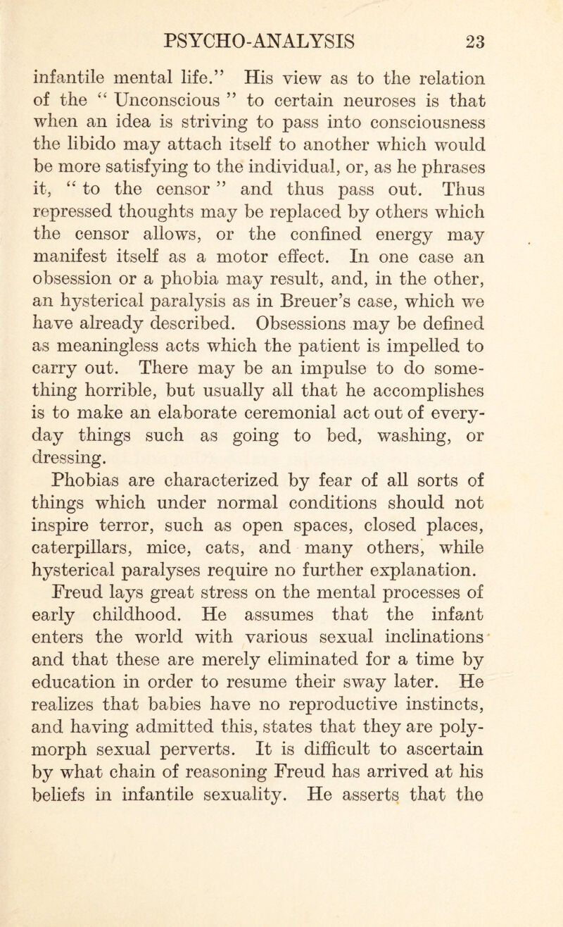 infantile mental life.” His view as to the relation of the “ Unconscious ” to certain neuroses is that when an idea is striving to pass into consciousness the libido may attach itself to another which would be more satisfying to the individual, or, as he phrases it, “ to the censor ” and thus pass out. Thus repressed thoughts may be replaced by others which the censor allows, or the confined energy may manifest itself as a motor effect. In one case an obsession or a phobia may result, and, in the other, an hysterical paralysis as in Breuer’s case, which we have already described. Obsessions may be defined as meaningless acts which the patient is impelled to carry out. There may be an impulse to do some¬ thing horrible, but usually all that he accomplishes is to make an elaborate ceremonial act out of every¬ day things such as going to bed, washing, or dressing. Phobias are characterized by fear of all sorts of things which under normal conditions should not inspire terror, such as open spaces, closed places, caterpillars, mice, cats, and many others, while hysterical paralyses require no further explanation. Freud lays great stress on the mental processes of early childhood. He assumes that the infant enters the world with various sexual inclinations and that these are merely eliminated for a time by education in order to resume their sway later. He realizes that babies have no reproductive instincts, and having admitted this, states that they are poly¬ morph sexual perverts. It is difficult to ascertain by what chain of reasoning Freud has arrived at his beliefs in infantile sexuality. He asserts that the