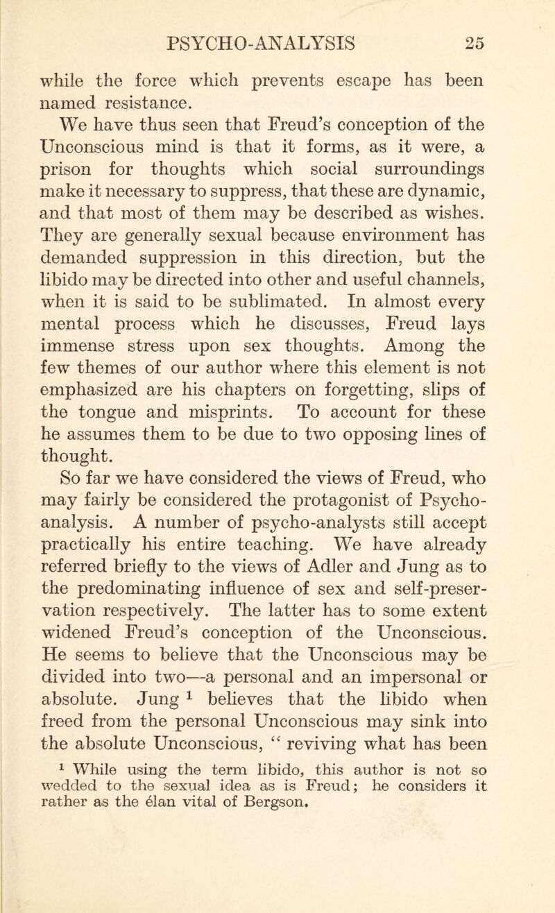 while the force which prevents escape has been named resistance. We have thus seen that Freud’s conception of the Unconscious mind is that it forms, as it were, a prison for thoughts which social surroundings make it necessary to suppress, that these are dynamic, and that most of them may be described as wishes. They are generally sexual because environment has demanded suppression in this direction, but the libido mav be directed into other and useful channels, when it is said to be sublimated. In almost every mental process wdiich he discusses, Freud lays immense stress upon sex thoughts. Among the few themes of our author where this element is not emphasized are his chapters on forgetting, slips of the tongue and misprints. To account for these he assumes them to be due to two opposing lines of thought. So far we have considered the views of Freud, who may fairly be considered the protagonist of Psycho¬ analysis. A number of psycho-analysts still accept practically his entire teaching. We have already referred briefly to the views of Adler and Jung as to the predominating influence of sex and self-preser¬ vation respectively. The latter has to some extent widened Freud’s conception of the Unconscious. He seems to believe that the Unconscious may be divided into two—a personal and an impersonal or absolute. Jung 1 believes that the libido when freed from the personal Unconscious may sink into the absolute Unconscious, “ reviving v/hat has been 1 While using the term libido, this author is not so wedded to the sexual idea as is Freud; he considers it rather as the elan vital of Bergson.