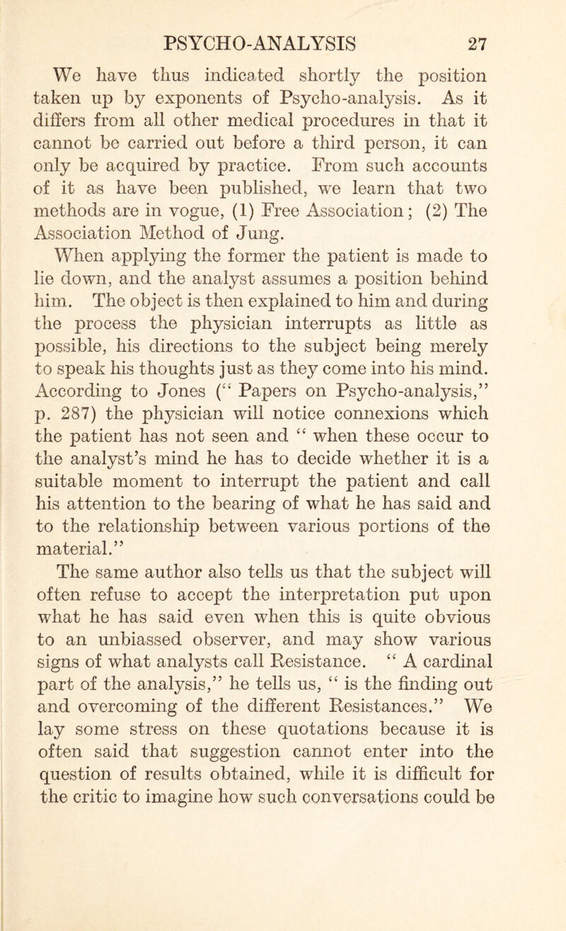 We have thus indicated shortly the position taken up by exponents of Psycho-analysis. As it differs from all other medical procedures in that it cannot be carried out before a third person, it can only be acquired by practice. From such accounts of it as have been published, we learn that two methods are in vogue, (1) Free Association; (2) The Association Method of Jung. When applying the former the patient is made to lie down, and the analyst assumes a position behind him. The object is then explained to him and during the process the physician interrupts as little as possible, his directions to the subject being merely to speak his thoughts just as they come into his mind. According to Jones (“ Papers on Psycho-analysis,” p. 287) the physician will notice connexions which the patient has not seen and “ when these occur to the analyst’s mind he has to decide whether it is a suitable moment to interrupt the patient and call his attention to the bearing of what he has said and to the relationship between various portions of the material.” The same author also tells us that the subject will often refuse to accept the interpretation put upon what he has said even when this is quite obvious to an unbiassed observer, and may show various signs of what analysts call Resistance. “ A cardinal part of the analysis,” he tells us, “ is the finding out and overcoming of the different Resistances.” We lay some stress on these quotations because it is often said that suggestion cannot enter into the question of results obtained, while it is difficult for the critic to imagine how such conversations could be