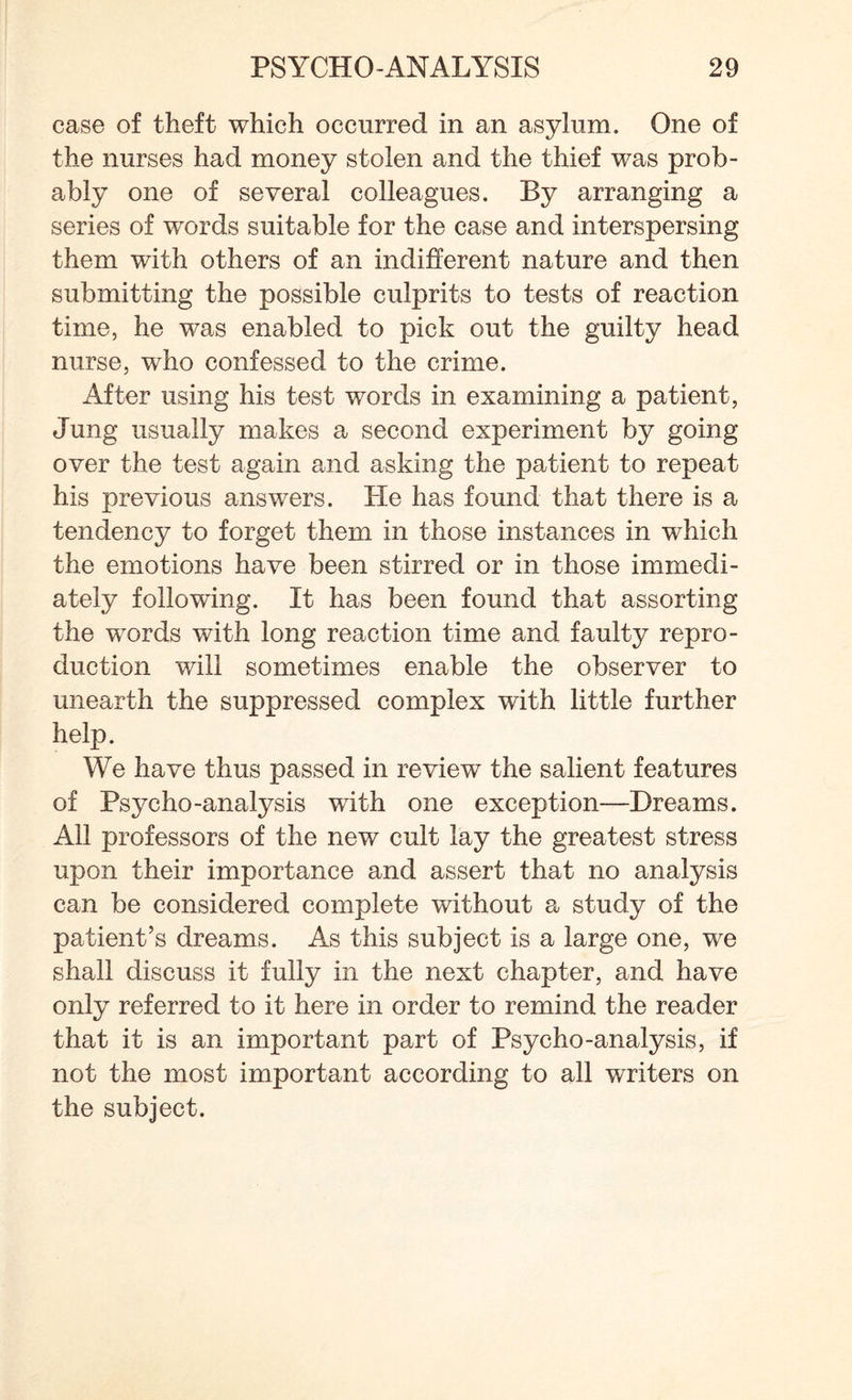 case of theft which occurred in an asylum. One of the nurses had money stolen and the thief was prob¬ ably one of several colleagues. By arranging a series of words suitable for the case and interspersing them with others of an indifferent nature and then submitting the possible culprits to tests of reaction time, he was enabled to pick out the guilty head nurse, who confessed to the crime. After using his test words in examining a patient, Jung usually makes a second experiment by going over the test again and asking the patient to repeat his previous answers. He has found that there is a tendency to forget them in those instances in which the emotions have been stirred or in those immedi¬ ately following. It has been found that assorting the words with long reaction time and faulty repro¬ duction will sometimes enable the observer to unearth the suppressed complex with little further help. We have thus passed in review the salient features of Psycho-analysis with one exception—Dreams. All professors of the new cult lay the greatest stress upon their importance and assert that no analysis can be considered complete without a study of the patient’s dreams. As this subject is a large one, we shall discuss it fully in the next chapter, and have only referred to it here in order to remind the reader that it is an important part of Psycho-analysis, if not the most important according to all writers on the subject.