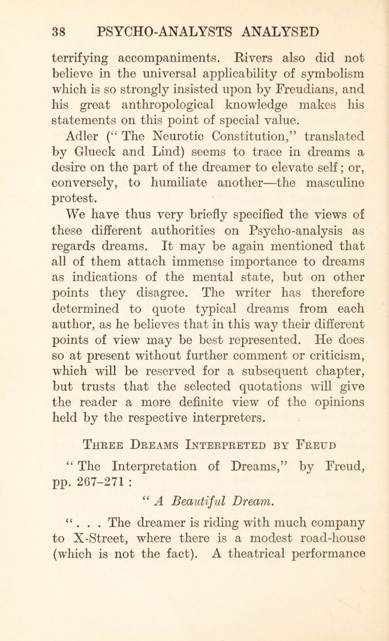 terrifying accompaniments. Rivers also did not believe in the universal applicability of symbolism which is so strongly insisted upon by Freudians, and his great anthropological knowledge makes his statements on this point of special value. Adler (“ The Neurotic Constitution,” translated by Glueck and Lind) seems to trace in dreams a desire on the part of the dreamer to elevate self; or, conversely, to humiliate another—the masculine protest. We have thus very briefly specified the views of these different authorities on Psycho-analysis as regards dreams. It may be again mentioned that all of them attach immense importance to dreams as indications of the mental state, but on other points they disagree. The writer has therefore determined to quote typical dreams from each author, as he believes that in this way their different points of view may be best represented. He does so at present without further comment or criticism, which will be reserved for a subsequent chapter, but trusts that the selected quotations will give the reader a more definite view of the opinions held by the respective interpreters. Three Dreams Interpreted by Freud “ The Interpretation of Dreams,” by Freud, pp. 267-271: “ A Beautif ul Dream. “ . . . The dreamer is riding with much company to X-Street, where there is a modest road-house (which is not the fact). A theatrical performance