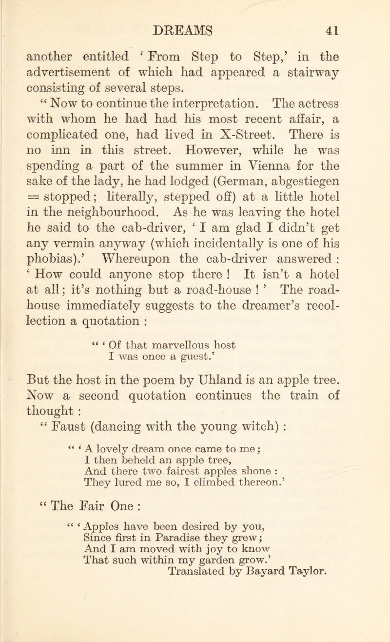 another entitled ‘ From Step to Step/ in the advertisement of which had appeared a stairway consisting of several steps. “ Now to continue the interpretation. The actress with whom he had had his most recent affair, a complicated one, had lived in X-Street. There is no inn in this street. However, while he was spending a part of the summer in Vienna for the sake of the lady, he had lodged (German, abgestiegen = stopped; literally, stepped off) at a little hotel in the neighbourhood. As he was leaving the hotel he said to the cab-driver, ‘ I am glad I didn’t get any vermin anyway (which incidentally is one of his phobias).’ Whereupon the cab-driver answered : 4 How could anyone stop there ! It isn’t a hotel at all; it’s nothing but a road-house ! ’ The road¬ house immediately suggests to the dreamer’s recol¬ lection a quotation : “ ‘ Of that marvellous host I was once a guest.’ But the host in the poem by Uhland is an apple tree. Now a second quotation continues the train of thought: “ Faust (dancing with the young witch) : “ ‘ A lovely dream once came to me; I then beheld an apple tree, And there two fairest apples shone : They lured me so, I climbed thereon.’ “ The Fair One : “ * Apples have been desired by you, Since first in Paradise they grew; And I am moved with joy to know That such within my garden grow.’ Translated by Bayard Taylor.