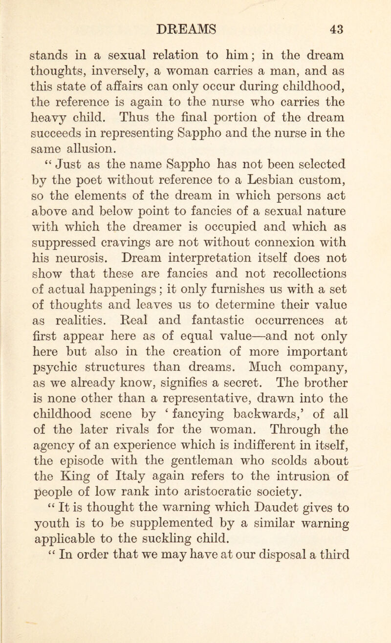 stands in a sexual relation to him; in the dream thoughts, inversely, a woman carries a man, and as this state of affairs can only occur during childhood, the reference is again to the nurse who carries the heavy child. Thus the final portion of the dream succeeds in representing Sappho and the nurse in the same allusion. “ Just as the name Sappho has not been selected by the poet without reference to a Lesbian custom, so the elements of the dream in which persons act above and below point to fancies of a sexual nature with which the dreamer is occupied and which as suppressed cravings are not without connexion with his neurosis. Dream interpretation itself does not show that these are fancies and not recollections of actual happenings; it only furnishes us with a set of thoughts and leaves us to determine their value as realities. Real and fantastic occurrences at first appear here as of equal value—and not only here but also in the creation of more important psychic structures than dreams. Much company, as we already know, signifies a secret. The brother is none other than a representative, drawn into the childhood scene by ‘ fancying backwards,’ of all of the later rivals for the woman. Through the agency of an experience which is indifferent in itself, the episode with the gentleman who scolds about the King of Italy again refers to the intrusion of people of low rank into aristocratic society. “ It is thought the warning which Daudet gives to youth is to be supplemented by a similar warning applicable to the suckling child. “ In order that we may have at our disposal a third