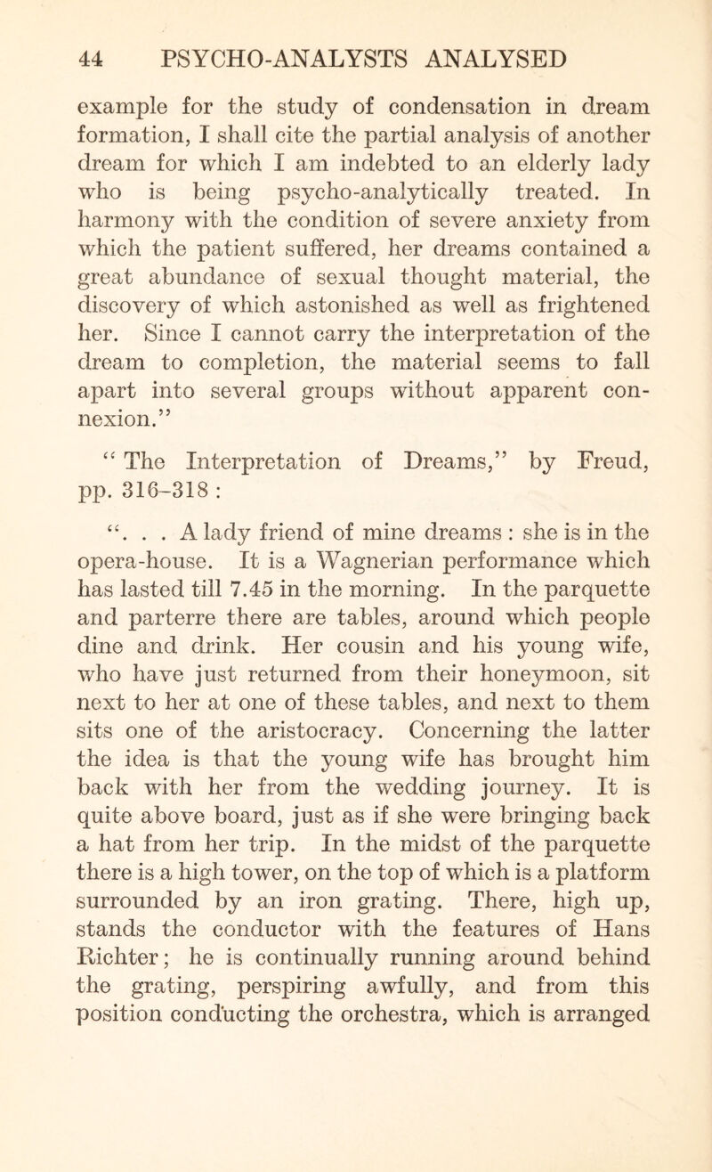 example for the study of condensation in dream formation, I shall cite the partial analysis of another dream for which I am indebted to an elderly lady who is being psycho-analytically treated. In harmony with the condition of severe anxiety from which the patient suffered, her dreams contained a great abundance of sexual thought material, the discovery of which astonished as well as frightened her. Since I cannot carry the interpretation of the dream to completion, the material seems to fall apart into several groups without apparent con¬ nexion.” “ The Interpretation of Dreams,” by Freud, pp. 316-318: . . A lady friend of mine dreams : she is in the opera-house. It is a Wagnerian performance which has lasted till 7.45 in the morning. In the parquette and parterre there are tables, around which people dine and drink. Her cousin and his young wife, who have just returned from their honeymoon, sit next to her at one of these tables, and next to them sits one of the aristocracy. Concerning the latter the idea is that the young wife has brought him back with her from the wedding journey. It is quite above board, just as if she were bringing back a hat from her trip. In the midst of the parquette there is a high tower, on the top of which is a platform surrounded by an iron grating. There, high up, stands the conductor with the features of Hans Richter; he is continually running around behind the grating, perspiring awfully, and from this position conducting the orchestra, which is arranged
