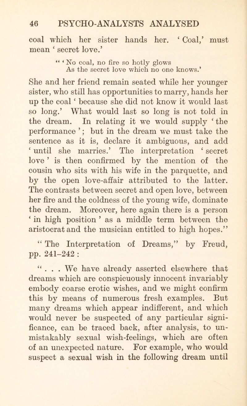 coal which her sister hands her. 4 Coal/ must mean 4 secret love/ “ ‘ No coal, no fire so hotly glows As the secret love which no one knows.’ She and her friend remain seated while her younger sister, who still has opportunities to marry, hands her up the coal 4 because she did not know it would last so long.’ What would last so long is not told in the dream. In relating it we would supply 4 the performance ’; but in the dream we must take the sentence as it is, declare it ambiguous, and add 4 until she marries.’ The interpretation 4 secret love ’ is then confirmed by the mention of the cousin who sits with his wife in the parquette, and by the open love-affair attributed to the latter. The contrasts between secret and open love, between her fire and the coldness of the young wife, dominate the dream. Moreover, here again there is a person 4 in high position ’ as a middle term between the aristocrat and the musician entitled to high hopes.” 44 The Interpretation of Dreams,” by Ereud, pp. 241-242 : 44 . . . We have already asserted elsewhere that dreams which are conspicuously innocent invariably embody coarse erotic wishes, and we might confirm this by means of numerous fresh examples. But many dreams which appear indifferent, and which would never be suspected of any particular signi¬ ficance, can be traced back, after analysis, to un¬ mistakably sexual wish-feelings, which are often of an unexpected nature. For example, who would suspect a sexual wish in the following dream until