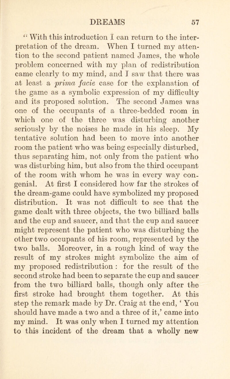 “ With this introduction I can return to the inter¬ pretation of the dream. When I turned my atten¬ tion to the second patient named James, the whole problem concerned with my plan of redistribution came clearly to my mind, and I saw that there was at least a prima facie case for the explanation of the game as a symbolic expression of my difficulty and its proposed solution. The second James was one of the occupants of a three-bedded room in which one of the three was disturbing another seriously by the noises he made in his sleep. My tentative solution had been to move into another room the patient who was being especially disturbed, thus separating him, not only from the patient who wras disturbing him, but also from the third occupant of the room with whom he was in every way con¬ genial. At first I considered how far the strokes of the dream-game could have symbolized my proposed distribution. It was not difficult to see that the game dealt with three objects, the two billiard balls and the cup and saucer, and that the cup and saucer might represent the patient who was disturbing the other two occupants of his room, represented by the two balls. Moreover, in a rough kind of way the result of my strokes might symbolize the aim of my proposed redistribution : for the result of the second stroke had been to separate the cup and saucer from the two billiard balls, though only after the first stroke had brought them together. At this step the remark made by Dr. Craig at the end, ‘ You should have made a two and a three of it,’ came into my mind. It was only when I turned my attention to this incident of the dream that a wholly new
