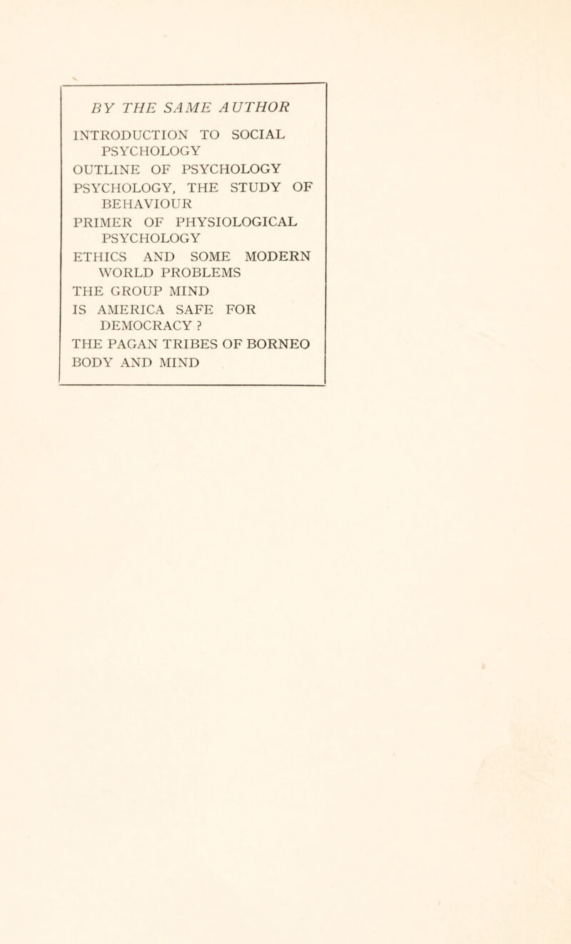 BY THE SAME AUTHOR INTRODUCTION TO SOCIAL PSYCHOLOGY OUTLINE OF PSYCHOLOGY PSYCHOLOGY, THE STUDY OF BEHAVIOUR PRIMER OF PHYSIOLOGICAL PSYCHOLOGY ETHICS AND SOxME MODERN WORLD PROBLEMS THE GROUP MIND IS AMERICA SAFE FOR DEMOCRACY ? THE PAGAN TRIBES OF BORNEO BODY AND MIND