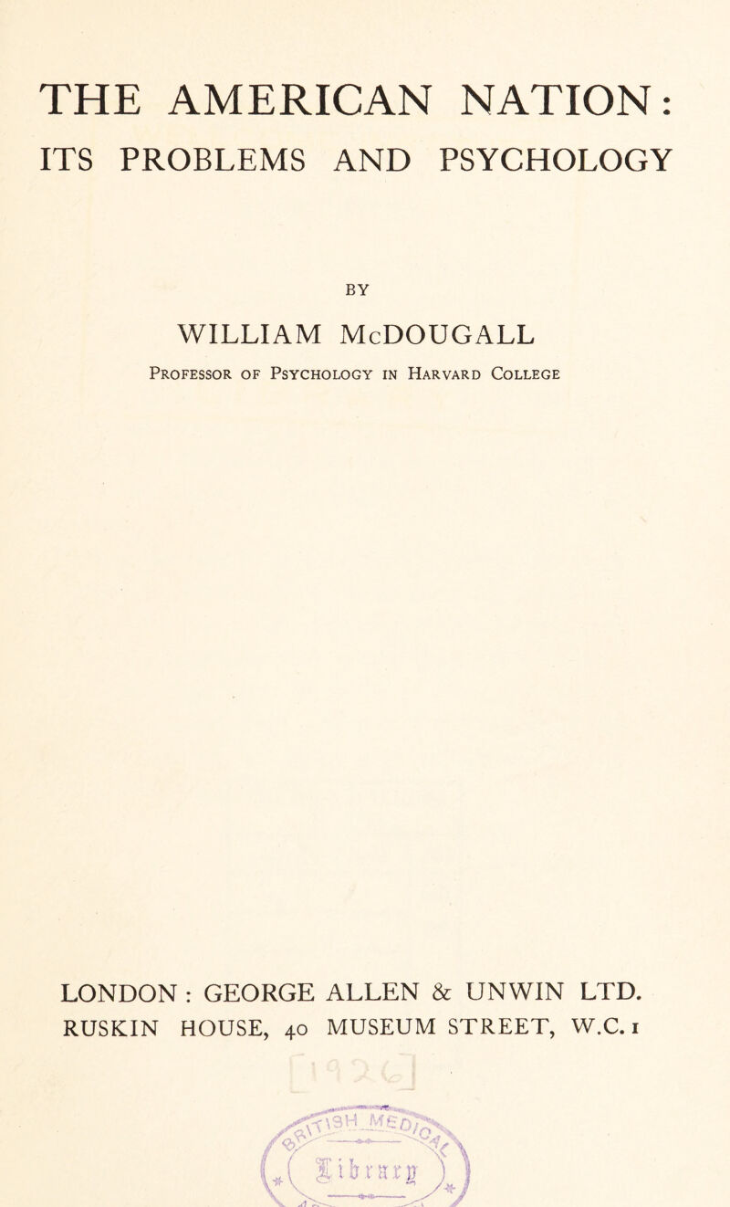 THE AMERICAN NATION: ITS PROBLEMS AND PSYCHOLOGY BY WILLIAM McDOUGALL Professor of Psychology in Harvard College LONDON : GEORGE ALLEN & UNWIN LTD. RUSKIN HOUSE, 40 MUSEUM STREET, W.C. 1