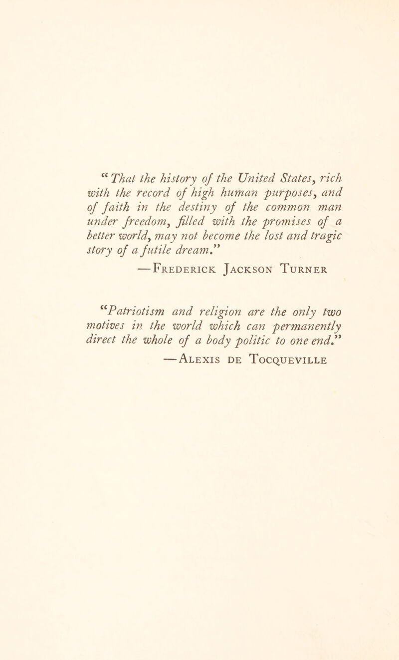 cc That the history of the United States, rich with the record of high human purposes, and of faith in the destiny of the common man under freedom, filled with the promises of a better worlds may not become the lost and tragic story of a futile dream.” — Frederick Jackson Turner ccPatriotism and religion are the only two motives in the world which can permanently direct the whole of a body politic to one end” — Alexis de Tocqueville