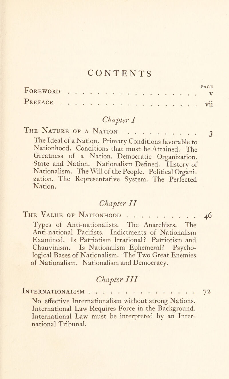 CONTENTS Foreword Preface PAGE V • • Vll Chapter I The Nature of a Nation . The Ideal of a Nation. Primary Conditions favorable to Nationhood. Conditions that must be Attained. The Greatness of a Nation. Democratic Organization. State and Nation. Nationalism Defined. History of Nationalism. The Will of the People. Political Organi¬ zation. The Representative System. The Perfected Nation. Chapter II The Value of Nationhood.46 Types of Anti-nationalists. The Anarchists. The Anti-national Pacifists. Indictments of Nationalism Examined. Is Patriotism Irrational? Patriotism and Chauvinism. Is Nationalism Ephemeral? Psycho¬ logical Bases of Nationalism. The Two Great Enemies of Nationalism. Nationalism and Democracy. Chapter III Internationalism.72 No effective Internationalism without strong Nations. International Law Requires Force in the Background. International Law must be interpreted by an Inter¬ national Tribunal.