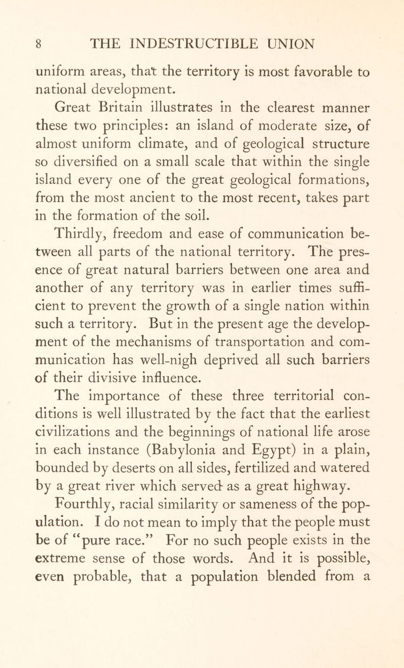 uniform areas, that the territory is most favorable to national development. Great Britain illustrates in the clearest manner these two principles: an island of moderate size, of almost uniform climate, and of geological structure so diversified on a small scale that within the single island every one of the great geological formations, from the most ancient to the most recent, takes part in the formation of the soil. Thirdly, freedom and ease of communication be¬ tween all parts of the national territory. The pres¬ ence of great natural barriers between one area and another of any territory was in earlier times suffi¬ cient to prevent the growth of a single nation within such a territory. But in the present age the develop¬ ment of the mechanisms of transportation and com¬ munication has well-nigh deprived all such barriers of their divisive influence. The importance of these three territorial con¬ ditions is well illustrated by the fact that the earliest civilizations and the beginnings of national life arose in each instance (Babylonia and Egypt) in a plain, bounded by deserts on all sides, fertilized and watered by a great river which served as a great highway. Fourthly, racial similarity or sameness of the pop¬ ulation. I do not mean to imply that the people must be of “pure race.” For no such people exists in the extreme sense of those words. And it is possible, even probable, that a population blended from a