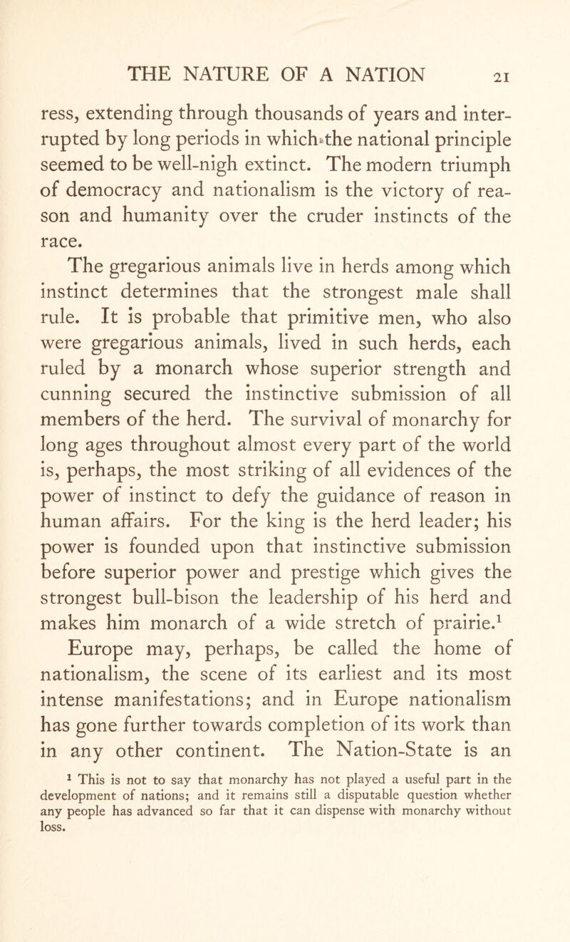 ress, extending through thousands of years and inter¬ rupted by long periods in whicffthe national principle seemed to be well-nigh extinct. The modern triumph of democracy and nationalism is the victory of rea¬ son and humanity over the cruder instincts of the race. The gregarious animals live in herds among which instinct determines that the strongest male shall rule. It is probable that primitive men, who also were gregarious animals, lived in such herds, each ruled by a monarch whose superior strength and cunning secured the instinctive submission of all members of the herd. The survival of monarchy for long ages throughout almost every part of the world is, perhaps, the most striking of all evidences of the power of instinct to defy the guidance of reason in human affairs. For the king is the herd leader; his power is founded upon that instinctive submission before superior power and prestige which gives the strongest bull-bison the leadership of his herd and makes him monarch of a wide stretch of prairie.1 Europe may, perhaps, be called the home of nationalism, the scene of its earliest and its most intense manifestations; and in Europe nationalism has gone further towards completion of its work than in any other continent. The Nation-State is an 1 This is not to say that monarchy has not played a useful part in the development of nations; and it remains still a disputable question whether any people has advanced so far that it can dispense with monarchy without loss.