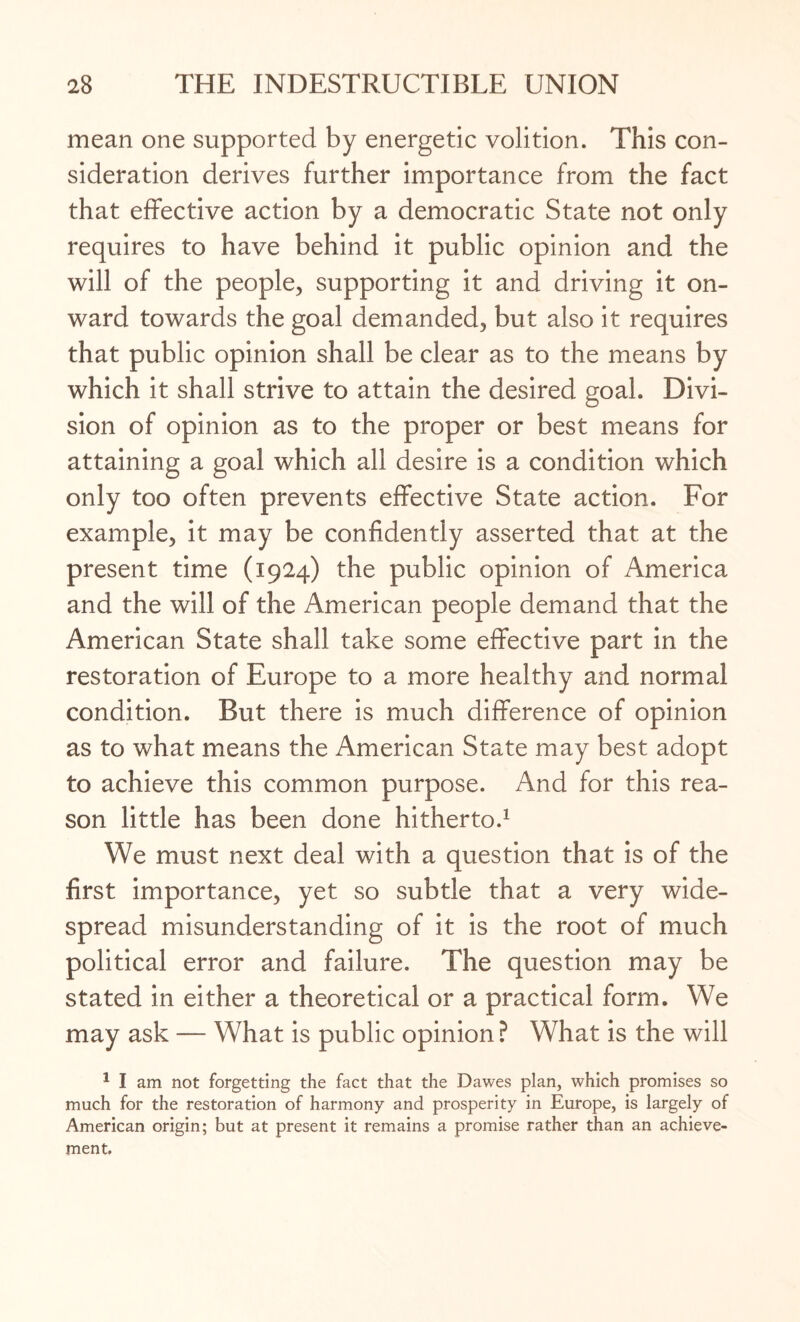 mean one supported by energetic volition. This con¬ sideration derives further importance from the fact that effective action by a democratic State not only requires to have behind it public opinion and the will of the people, supporting it and driving it on¬ ward towards the goal demanded, but also it requires that public opinion shall be clear as to the means by which it shall strive to attain the desired goal. Divi¬ sion of opinion as to the proper or best means for attaining a goal which all desire is a condition which only too often prevents effective State action. For example, it may be confidently asserted that at the present time (1924) the public opinion of America and the will of the American people demand that the American State shall take some effective part in the restoration of Europe to a more healthy and normal condition. But there is much difference of opinion as to what means the American State may best adopt to achieve this common purpose. And for this rea¬ son little has been done hitherto.1 We must next deal with a question that is of the first importance, yet so subtle that a very wide¬ spread misunderstanding of it is the root of much political error and failure. The question may be stated in either a theoretical or a practical form. We may ask — What is public opinion ? What is the will 1 I am not forgetting the fact that the Dawes plan, which promises so much for the restoration of harmony and prosperity in Europe, is largely of American origin; but at present it remains a promise rather than an achieve¬ ment.