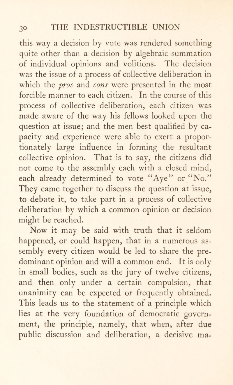 3° this way a decision by vote was rendered something quite other than a decision by algebraic summation of individual opinions and volitions. The decision was the issue of a process of collective deliberation in which the pros and cons were presented in the most forcible manner to each citizen. In the course of this process of collective deliberation, each citizen was made aware of the way his fellows looked upon the question at issue; and the men best qualified by ca¬ pacity and experience were able to exert a propor¬ tionately large influence in forming the resultant collective opinion. That is to say, the citizens did not come to the assembly each with a closed mind, each already determined to vote “Aye” or “No.” They came together to discuss the question at issue, to debate it, to take part in a process of collective deliberation by which a common opinion or decision might be reached. Now it may be said with truth that it seldom happened, or could happen, that in a numerous as¬ sembly every citizen would be led to share the pre¬ dominant opinion and will a common end. It is only in small bodies, such as the jury of twelve citizens, and then only under a certain compulsion, that unanimity can be expected or frequently obtained. This leads us to the statement of a principle which lies at the very foundation of democratic govern¬ ment, the principle, namely, that when, after due public discussion and deliberation, a decisive ma-